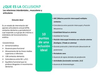 • MIC (Máxima posición Intercuspal) múltiples
contactos.
• Coincidencia entre posición Intercuspal y Posición
Miocéntrica
• Estabilidad Oclusal en céntrica
• Axialidad de Fuerzas
• Posición Intercuspal Armónica con relación céntrica
fisiológica. (Triada en céntrica)
• Durante protrusión y laterotrusión (desoclusión de
posteriores)
• Periodonto sano
• Ausencia de signos dentales de parafunción
• Actividades funcionales normales. (S.E)
• Ausencia de Sintomatología.
10
puntos
de una
oclusión
ideal
Oclusión ideal
Es un estado de interrelación del
aparato articulatorio oclusal (ATM,
contactos dentarios y periodonto) el
cual responde a un grupo de criterios o
estándares de funcionamiento y
estética
Características
 Armonía Estética
 Ausencia para-funcional
 Alineamiento de las líneas medias
superiores e inferiores
 138 contactos dentarios
 Coincidencia entre M.I. y R.C.
 Equilibrio funcional que no
produce desgastes ni movimientos
dentarios
¿QUE ES LA OCLUSION?
Las relaciones interdentales , musculares y
articulares
 