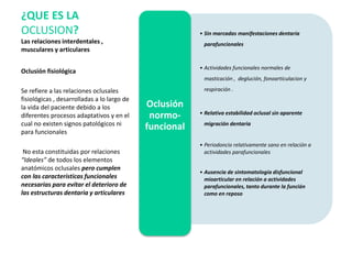 Oclusión fisiológica
Se refiere a las relaciones oclusales
fisiológicas , desarrolladas a lo largo de
la vida del paciente debido a los
diferentes procesos adaptativos y en el
cual no existen signos patológicos ni
para funcionales
No esta constituidas por relaciones
“Ideales” de todos los elementos
anatómicos oclusales pero cumplen
con las características funcionales
necesarias para evitar el deterioro de
las estructuras dentaria y articulares
¿QUE ES LA
OCLUSION?
Las relaciones interdentales ,
musculares y articulares
• Sin marcadas manifestaciones dentaria
parafuncionales
• Actividades funcionales normales de
masticación , deglución, fonoarticulacion y
respiración .
• Relativa estabilidad oclusal sin aparente
migración dentaria
• Periodoncio relativamente sano en relación a
actividades parafuncionales
• Ausencia de sintomatología disfuncional
mioarticular en relación a actividades
parafuncionales, tanto durante la función
como en reposo
Oclusión
normo-
funcional
 