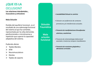 Mala Oclusión
Perdida del equilibrio funcional , es el
resultado de una sobrecarga funcional
del sistema al que fue sometido ,
representada por las altas demandas
parafuncionales o microtraumas a
repetición que superan la capacidad
adaptativa del sistema.
Pudiendo afectar
 Tejidos Blandos
 ATM
 Neuromusculatura
 Dientes
 Tejidos de soporte
¿QUE ES LA
OCLUSION?
Las relaciones interdentales ,
musculares y articulares • Inestabilidad Oclusal en centrica
• Oclusion con preferencia de contactos
prematuros y/o interferencias oclusales.
• Presencia de manifestaciones Bruxofacetas
céntricas y excéntricas
• Presencia de sintomatología disfuncional
asociada a trastornos temporo mandibulares
• Presencia de recesiones gingivales y
abrasiones cervicales
Oclusión
Traumática
Mala
oclusión
funcional
 