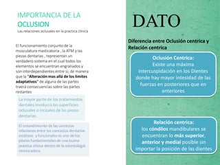 El funcionamiento conjunto de la
musculatura masticatoria , la ATM y las
piezas dentarias , representan un
verdadero sistema en el cual todos los
elementos se encuentran engranados y
son interdependientes entre si; de manera
que la “Alteración mas allá de los limites
adaptativos” de alguna de las partes
traerá consecuencias sobre las partes
restantes
IMPORTANCIA DE LA
OCLUSION
Las relaciones oclusales en la practica clínica
DATO
Diferencia entre Oclusión centrica y
Relación centrica
Oclusión Centrica:
Existe una máxima
intercuspidación en los Dientes
donde hay mayor intesidad de las
fuerzas en posteriores que en
anteriores
Relación centrica:
los cóndilos mandibulares se
encuentran lo más superior,
anterior y medial posible sin
importar la posición de las dientes
 