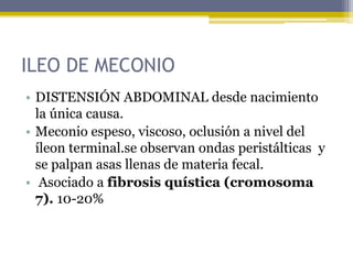 ILEO DE MECONIO
• DISTENSIÓN ABDOMINAL desde nacimiento
  la única causa.
• Meconio espeso, viscoso, oclusión a nivel del
  íleon terminal.se observan ondas peristálticas y
  se palpan asas llenas de materia fecal.
• Asociado a fibrosis quística (cromosoma
  7). 10-20%
 