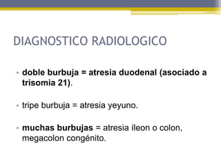 DIAGNOSTICO RADIOLOGICO

• doble burbuja = atresia duodenal (asociado a
  trisomia 21).

• tripe burbuja = atresia yeyuno.

• muchas burbujas = atresia íleon o colon,
  megacolon congénito.
 