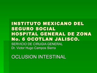 INSTITUTO MEXICANO DEL SEGURO SOCIAL HOSPITAL GENERAL DE ZONA No. 6 OCOTLAN JALISCO. SERVICIO DE CIRUGIA GENERAL Dr. Victor Hugo Campos Sierra OCLUSION INTESTINAL 