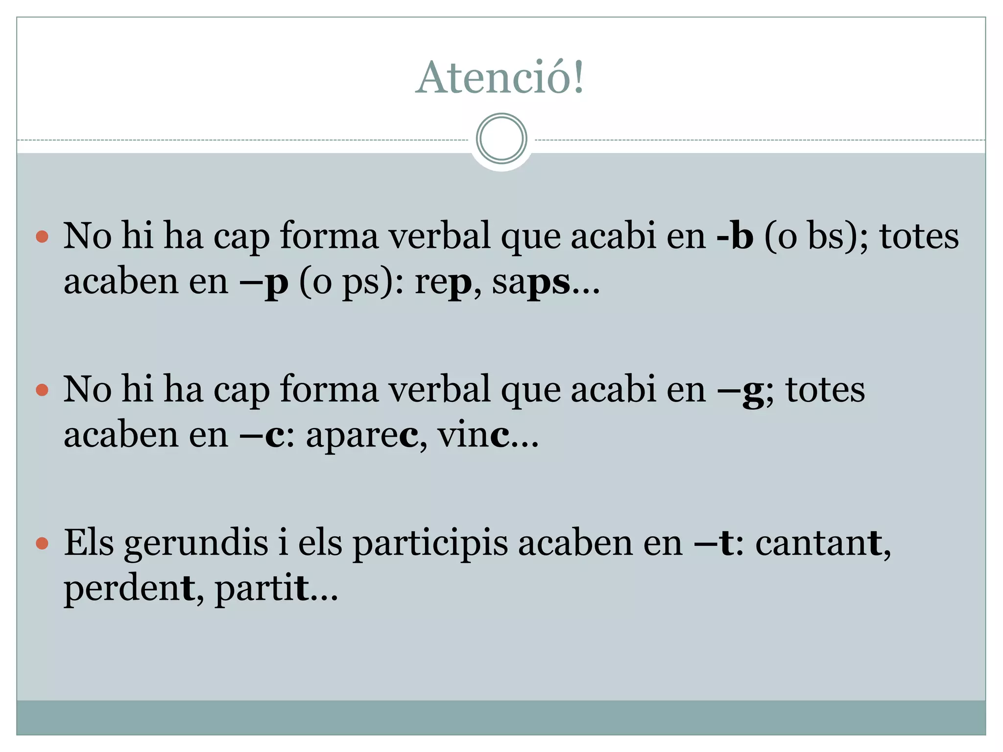 Atenció!
 No hi ha cap forma verbal que acabi en -b (o bs); totes
acaben en –p (o ps): rep, saps...
 No hi ha cap forma verbal que acabi en –g; totes
acaben en –c: aparec, vinc...
 Els gerundis i els participis acaben en –t: cantant,
perdent, partit...
 