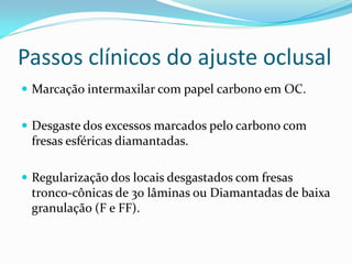 Passos clínicos do ajuste oclusal
 Marcação intermaxilar com papel carbono em OC.


 Desgaste dos excessos marcados pelo carbono com
 fresas esféricas diamantadas.

 Regularização dos locais desgastados com fresas
 tronco-cônicas de 30 lâminas ou Diamantadas de baixa
 granulação (F e FF).
 