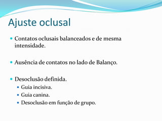 Ajuste oclusal
 Contatos oclusais balanceados e de mesma
 intensidade.

 Ausência de contatos no lado de Balanço.


 Desoclusão definida.
   Guia incisiva.
   Guia canina.
   Desoclusão em função de grupo.
 