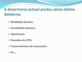A desarmonia oclusal produz vários efeitos
deletérios
   Mobilidade dentária;

   Sensibilidade dentária;

   Hiperfunção;

   Desordens da ATM;

   Fraturas dentais e de restaurações;

   Etc...
 