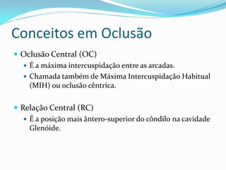 Conceitos em Oclusão
 Oclusão Central (OC)
   É a máxima intercuspidação entre as arcadas.
   Chamada também de Máxima Intercuspidação Habitual
    (MIH) ou oclusão cêntrica.

 Relação Central (RC)
    É a posição mais ântero-superior do côndilo na cavidade
     Glenóide.
 