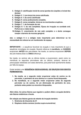 3. Estágio 2: calcificação inicial da coroa (pontas de cúspides e incisal dos                       
dentes) 
4. Estágio 3: ⅓ (um terço) da coroa calcificada. 
5. Estágio 4: ⅔ da coroa calcificada 
6. Estágio 5: coroa praticamente completa. 
7. Estágio 6: coroa completa. Inicia­se os movimentos eruptivos. 
8. Estágio 7: ⅓ de formação da raiz 
9. Estágio 8: ⅔ da raiz completos. Época de irrupção na cavidade oral.                       
Perfura­se a cripta óssea. 
10.Estágio 9: crescimento de raiz está completo e o dente consegue                     
romper a barreira da mucosa gengival. 
 
obs: o estágio 6 é o estágio mais importante para determinar se há                         
necessidade de colocar­se um mantenedor de espaço. 
 
 
IMPORTANTE : ​a sequência favorável de erupção é mais importante do que a                         
sequência cronológica de erupção. Quando refere­se à ​mandibula​, os ​CANINOS                   
erupcionam ​ANTES dos pré­molares. Na maxila, os caninos erupcionam ​DEPOIS                   
dos pré­molares.Esta é a ​ÚNICA ​diferença.  
 
Na maxila, os caninos são os últimos dentes a erupcionarem, assim como na                         
mandíbula os segundos pré­molares são os últimos, portanto, deve­se ter                   
preocupação redobrada com estes elementos, pois pode haver apinhamento destes                   
por falta de espaço. 
 
Existe também uma ​SEQUÊNCIA DESFAVORÁVEL DE ERUPÇÃO DOS DENTES                 
PERMANENTES:  
 
1. Na maxila, se o segundo molar erupcionar antes do canino ou do                       
pré­molar, o perímetro do arco diminui e o canino ficará bloqueado. 
2. Na mandíbula, se o segundo molar erupcionar antes do segundo                   
pré­molar ou do canino, há um diminuição do perímetro do arco,                     
portanto estes podem se encontrar bloqueados. 
 
 
Além disto, há outros fatores que regulam e podem afetar a erupção dentária:                         
são fatores sistêmicos e locais. 
 
Em relação aos fatores gerais de retardo da irrupção dentária:  
1. Síndrome de trissomia do 21 
2. Displasia cleido­craniana (muitos supra­numerários) 
 