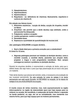 3. Hipopituitarismo 
4. Hipertireoidismo 
5. Hipotireoidismo 
6. Raquitismo : ex. deficiência de vitaminas. Basicamente, raquitismo é                 
carência de vitamina D. 
 
Em relação aos fatores locais: 
1. Distúrbios mecânicos : sucção de dedos, sucção de chupetas, morder                   
os lábios. 
2. Anquilose: não permite que o dente decíduo seja esfoliado, então o                     
permanente fica bloqueado. 
3. Pulpotomia: acelera a erupção. 
4. Lesões periapicais: acelera a erupção 
5. Densidade óssea 
6. Espessura e quantidade de queratinização da mucosa oral. 
 
obs: patologias ACELERAM a erupção dentária. 
 
● Qual a idade ideal para a primeira consulta com o ortodontista? 
R: Entre 9 e 12 anos. 
 
● Algumas patologias precisam ser tratadas na dentição decídua, como a                   
mordida cruzada, a mordida aberta, pacientes que chupam dedo,                 
projetam a língua e com prognatismo mandibular. Nem sempre                 
consegue­se resolver o problema na dentição decídua. 
 
Quando há anquilose dentária, é recomendado a extração do dente, para que o                         
defeito ósseo não seja maior e para que haja preservação de um futuro sítio para                             
um implante. 
 
Todo dente decíduo que precisa ser extraído, antes, é necessaria uma avaliação de                         
seu sucessor permanente. ​Se esta extração for antes do estágio 6 do dente                         
permanente que está sendo formado, há RETARDO na erupção, se for depois do                         
estágio 6 há uma ACELERAÇÃO da erupção. 
 
 
A maxila cresce de várias maneiras, mas, mais expressivamente na região                     
ântero­posterior na região de tuberosidade (para que haja espaço para os                     
molares na arcada). Na mandibula, à reabsorção do bordo inferior e aposição                       
no bordo posterior, ou seja, ela vai se remodelando, mas mantendo sua                       
mesma forma, para que haja espaço para os molares permanentes. 
 
 