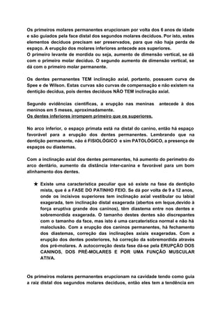 Os primeiros molares permanentes erupcionam por volta dos 6 anos de idade                       
e são guiados pela face distal dos segundos molares decíduos. Por isto, estes                         
elementos decíduos precisam ser preservados, para que não haja perda de                     
espaço. A erupção dos molares inferiores antecede aos superiores. 
O primeiro levante de mordida ou seja, aumento de dimensão vertical, se dá                         
com o primeiro molar decíduo. O segundo aumento de dimensão vertical, se                       
dá com o primeiro molar permanente. 
 
Os dentes permanentes TEM inclinação axial, portanto, possuem curva de                   
Spee e de Wilson. Estas curvas são curvas de compensação e não existem na                           
dentição decídua, pois dentes decíduos NÃO TEM inclinação axial. 
 
Segundo evidências científicas, a erupção nas meninas antecede à dos                   
meninos em 5 meses, aproximadamente. 
Os dentes inferiores irrompem primeiro que os superiores. 
 
No arco inferior, o espaço primata está na distal do canino, então há espaço                           
favorável para a erupção dos dentes permanentes. Lembrando que na                   
dentição permanente, não é FISIOLÓGICO e sim PATOLÓGICO, a presença de                     
espaços ou diastemas. 
 
Com a inclinação axial dos dentes permanentes, há aumento do perímetro do                       
arco dentário, aumento da distância inter­canina e favorável para um bom                     
alinhamento dos dentes. 
 
★ Existe uma característica peculiar que só existe na fase da dentição                     
mista, que é a FASE DO PATINHO FEIO. Se dá por volta de 9 a 12 anos,                                 
onde os incisivos superiores tem inclinação axial vestibular ou labial                   
exagerada, tem inclinação distal exagerada (abertos em leque,devido à                 
força eruptiva grande dos caninos), têm diastema entre nos dentes e                     
sobremordida exagerada. O tamanho destes dentes são discrepantes               
com o tamanho da face, mas isto é uma carcaterística normal e não há                           
maloclusão. Com a erupção dos caninos permanentes, há fechamento                 
dos diastemas, correção das inclinações axiais exageradas. Com a                 
erupção dos dentes posteriores, há correção da sobremordida através                 
dos pré­molares. A autocorreção desta fase dá­se pela ERUPÇÃO DOS                   
CANINOS, DOS PRÉ­MOLARES E POR UMA FUNÇÃO MUSCULAR               
ATIVA. 
 
 
Os primeiros molares permanentes erupcionam na cavidade tendo como guia                   
a raiz distal dos segundos molares decíduos, então eles tem a tendência em                         
 