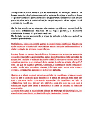 acompanhar o plano terminal que se estabeleceu na dentição decídua. Se                     
houve plano terminal reto nos segundos molares decíduos, a tendência é que                       
os primeiros molares permanentes que erupcionarem, também venham em um                   
plano terminal reto. A mesma situação se aplica quando há um degrau distal                         
ou mesia na mandíbula. 
 
Os dentes anteriores permanentes são maiores no diâmetro mesio­distal do                   
que seus antecessores decíduos. Já na região posterior, o diâmentro                   
mesio­distal é menor do que o dos decíduos. 
Na dentição normal permanente, a chave de oclusão é dada pelos primeiros                       
molares permanentes. 
 
Na literatura, oclusão normal é quando a cúspide mésio­vestibular do primeiro                     
molar superior ocluindo no sulco central entre a cúspide mésio­vestibular e                     
disto­vestibular do primeiro molar inferior. 
 
Leeway Space ou espaço livre de Nancy: é o espaço que surge com a erupção                             
dos primeiros molares permanentes, pois o diâmetro mésio­distal somados do                   
grupo dos caninos e molares decíduos é MAIOR do que os dentes que irão                           
substituir (caninos e pré­molares). Este espaço é maior na arcada inferior( 1,7                       
mm) do que na superior (09 mm). Com isso, a tendência é haver a migração                             
mesial tardia dos primeiros molares inferiores para suprir este espaço                   
deixado, conseguindo estabelecer a chave de oclusão. 
 
Quando a o plano terminal com degrau distal na mandíbula, o leeway space                         
não vai ser o suficiente para estabelecer a chave de oclusão, mas pode ser                           
que o paciente tenha crescimento expressivo da mandibula, se não, o                     
ortodontista terá que colocar um aparelho extra­oral que faz com que a                       
mandíbula migre para frente e estabeleça a chave de oclusão na dentição                       
permanente.  
A chave de oclusão é estabelecida através da diferença do leeway space , do                           
crescimento mandibular ou da combinação destes dois fatores. 
 
 
 
 
 
 
 
 
 
 
 
