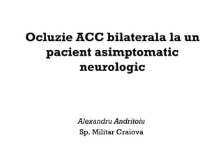 Ocluzie ACC bilaterala la un
pacient asimptomatic
neurologic
Alexandru Andritoiu
Sp. Militar Craiova
 