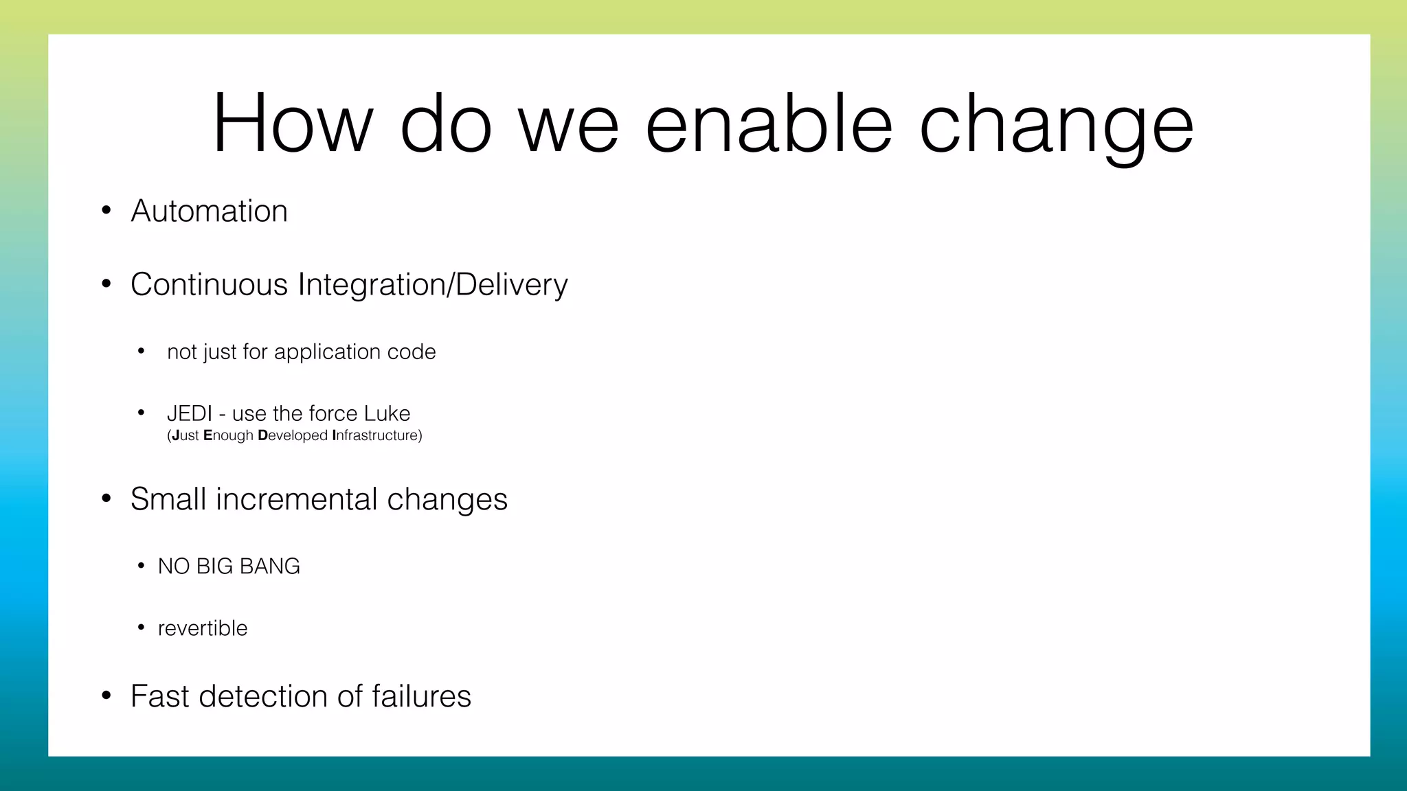 How do we enable change
• Automation
• Continuous Integration/Delivery
• not just for application code
• JEDI - use the force Luke 
(Just Enough Developed Infrastructure)
• Small incremental changes
• NO BIG BANG
• revertible
• Fast detection of failures
 