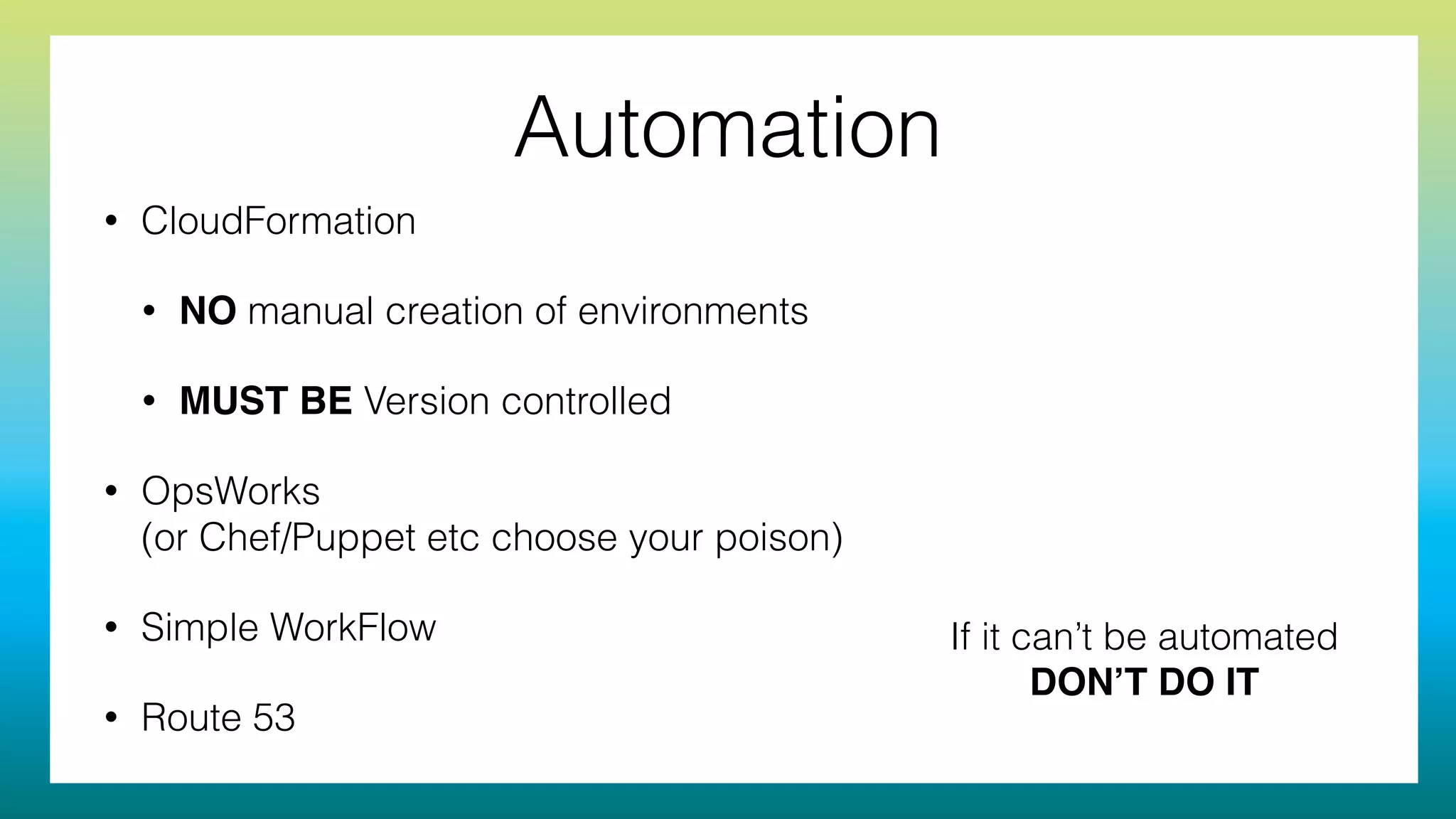 Automation
• CloudFormation
• NO manual creation of environments
• MUST BE Version controlled
• OpsWorks 
(or Chef/Puppet etc choose your poison)
• Simple WorkFlow
• Route 53
If it can’t be automated
DON’T DO IT
 