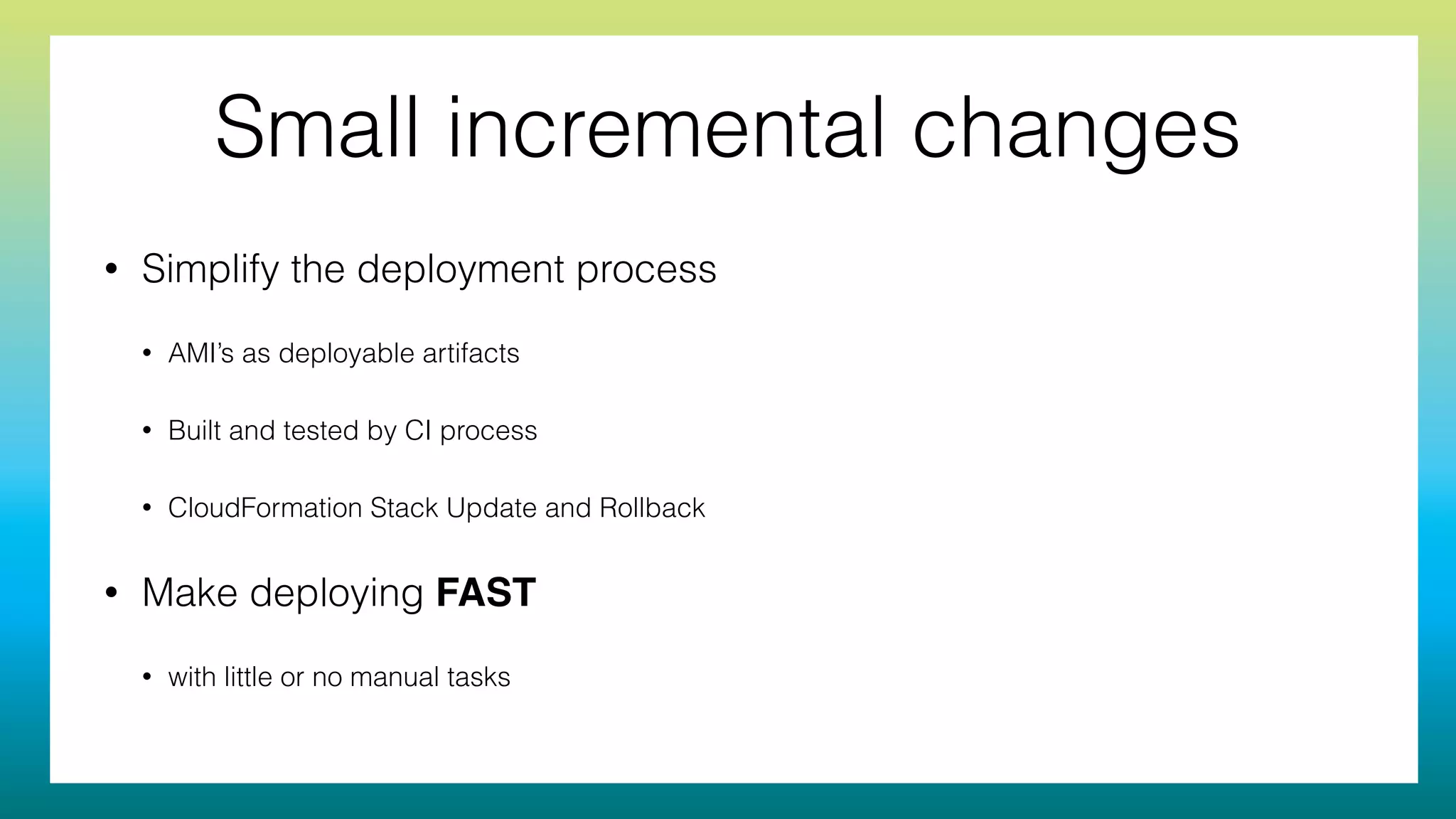 Small incremental changes
• Simplify the deployment process
• AMI’s as deployable artifacts
• Built and tested by CI process
• CloudFormation Stack Update and Rollback
• Make deploying FAST
• with little or no manual tasks
 