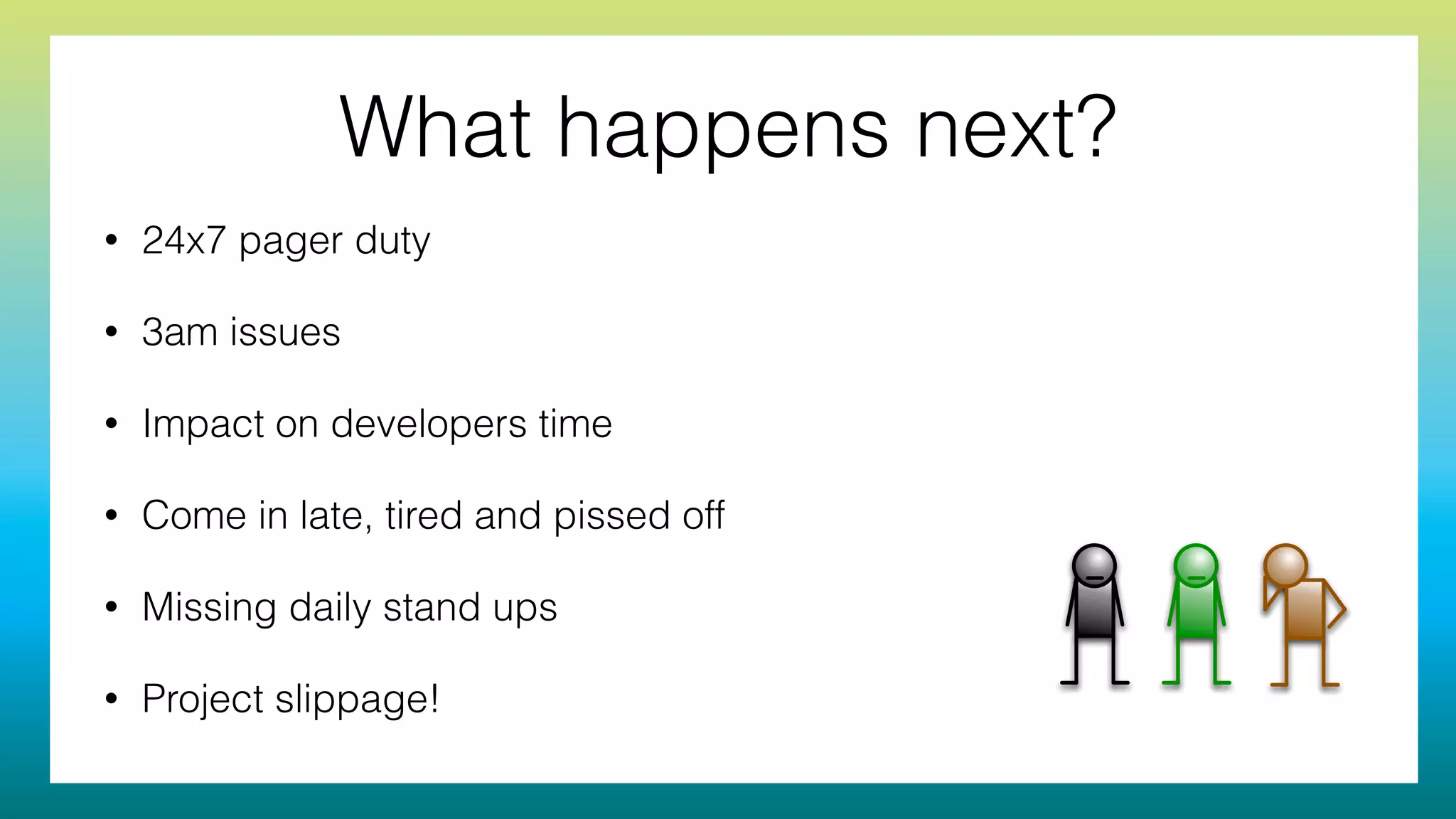 What happens next?
• 24x7 pager duty
• 3am issues
• Impact on developers time
• Come in late, tired and pissed off
• Missing daily stand ups
• Project slippage!
 