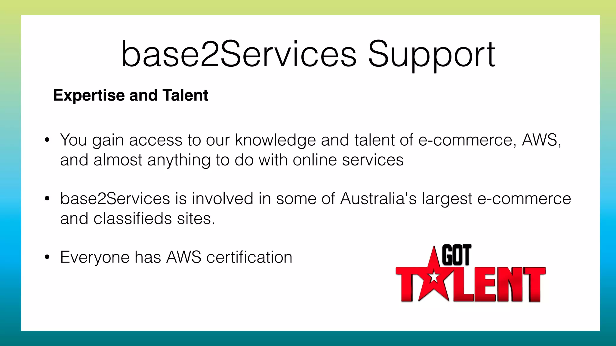 base2Services Support
• You gain access to our knowledge and talent of e-commerce, AWS,
and almost anything to do with online services
• base2Services is involved in some of Australia's largest e-commerce
and classiﬁeds sites.
• Everyone has AWS certiﬁcation
Expertise and Talent
 