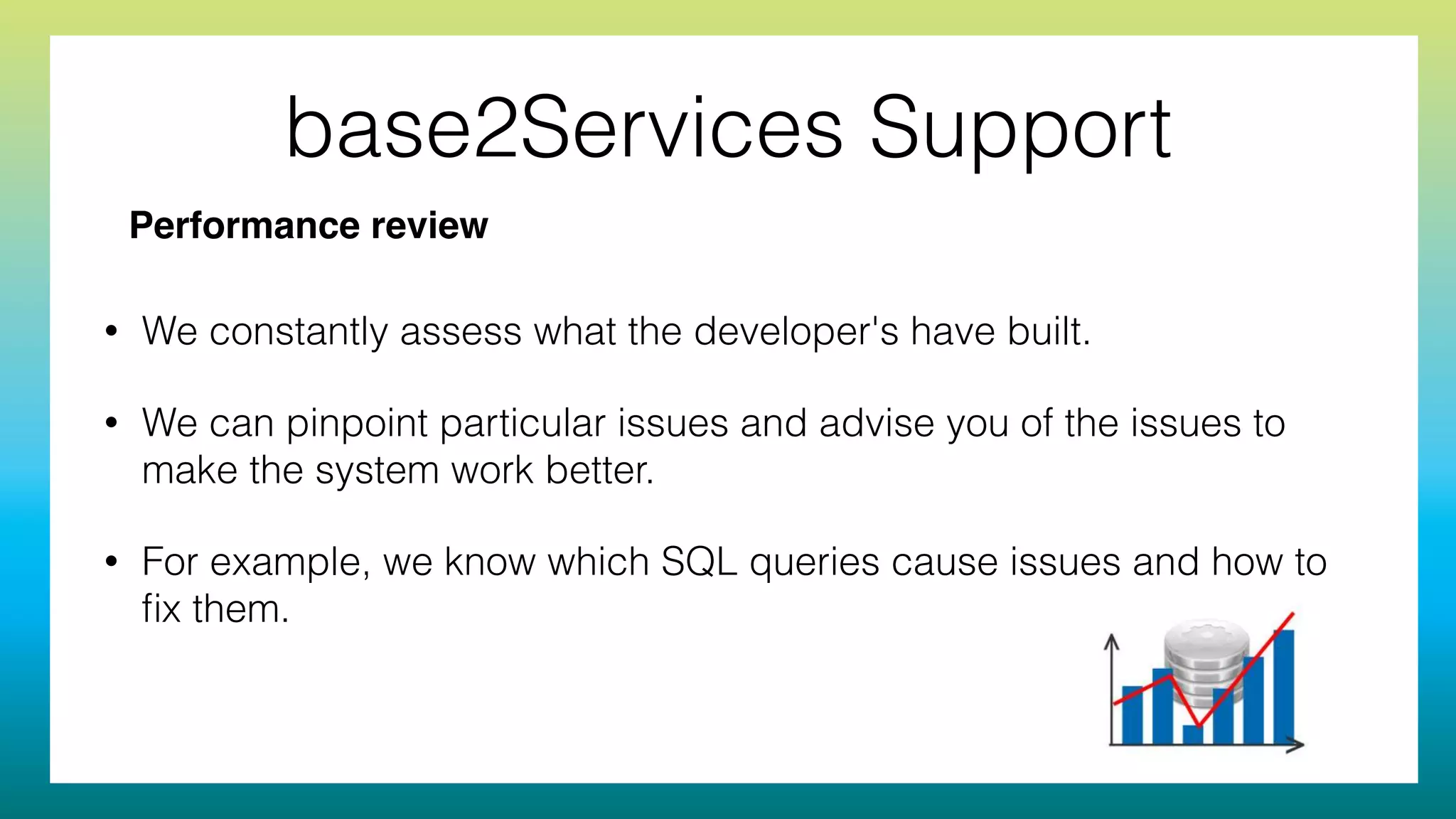 base2Services Support
• We constantly assess what the developer's have built.
• We can pinpoint particular issues and advise you of the issues to
make the system work better.
• For example, we know which SQL queries cause issues and how to
ﬁx them.
Performance review
 