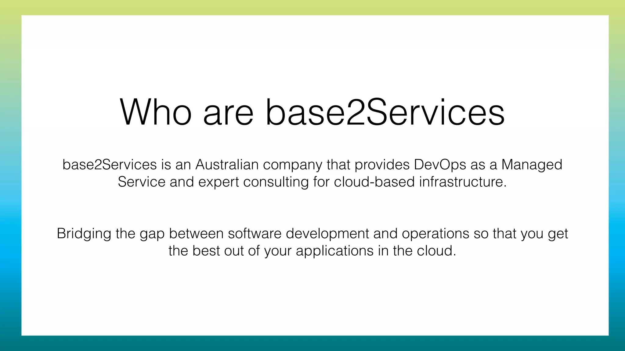 Who are base2Services
base2Services is an Australian company that provides DevOps as a Managed
Service and expert consulting for cloud-based infrastructure.
!
!
Bridging the gap between software development and operations so that you get
the best out of your applications in the cloud.
 