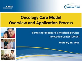 Oncology Care Model
Overview and Application Process
Centers for Medicare &
Medicaid Services
Innovation Center (CMMI)
February 19, 2015
 