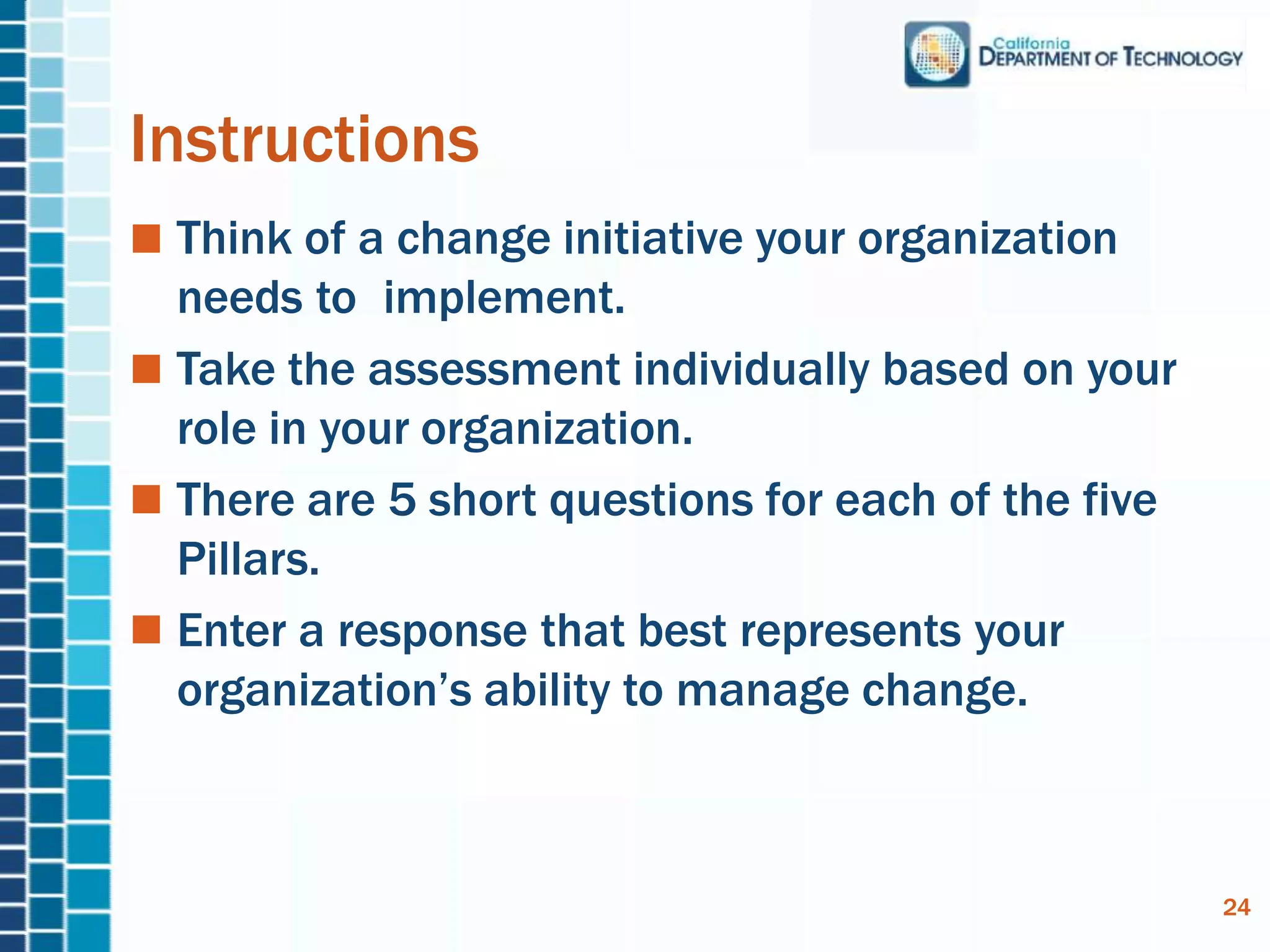 Instructions
Think of a change initiative your organization
needs to implement.
Take the assessment individually based on your
role in your organization.
There are 5 short questions for each of the five
Pillars.
Enter a response that best represents your
organization’s ability to manage change.
24
 