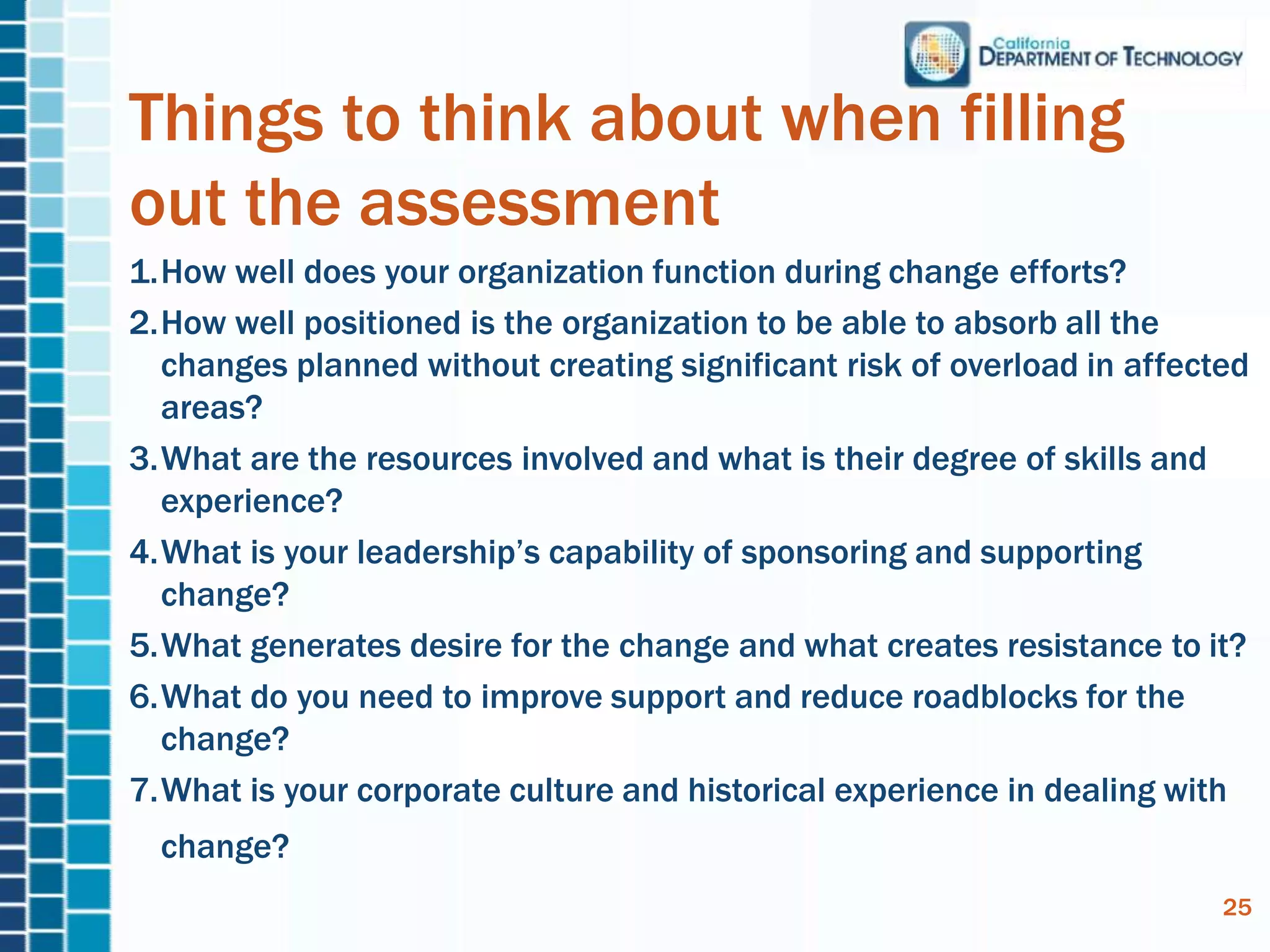 Things to think about when filling
out the assessment
1.How well does your organization function during change efforts?
2.How well positioned is the organization to be able to absorb all the
changes planned without creating significant risk of overload in affected
areas?
3.What are the resources involved and what is their degree of skills and
experience?
4.What is your leadership’s capability of sponsoring and supporting
change?
5.What generates desire for the change and what creates resistance to it?
6.What do you need to improve support and reduce roadblocks for the
change?
7.What is your corporate culture and historical experience in dealing with
change?
25
 
