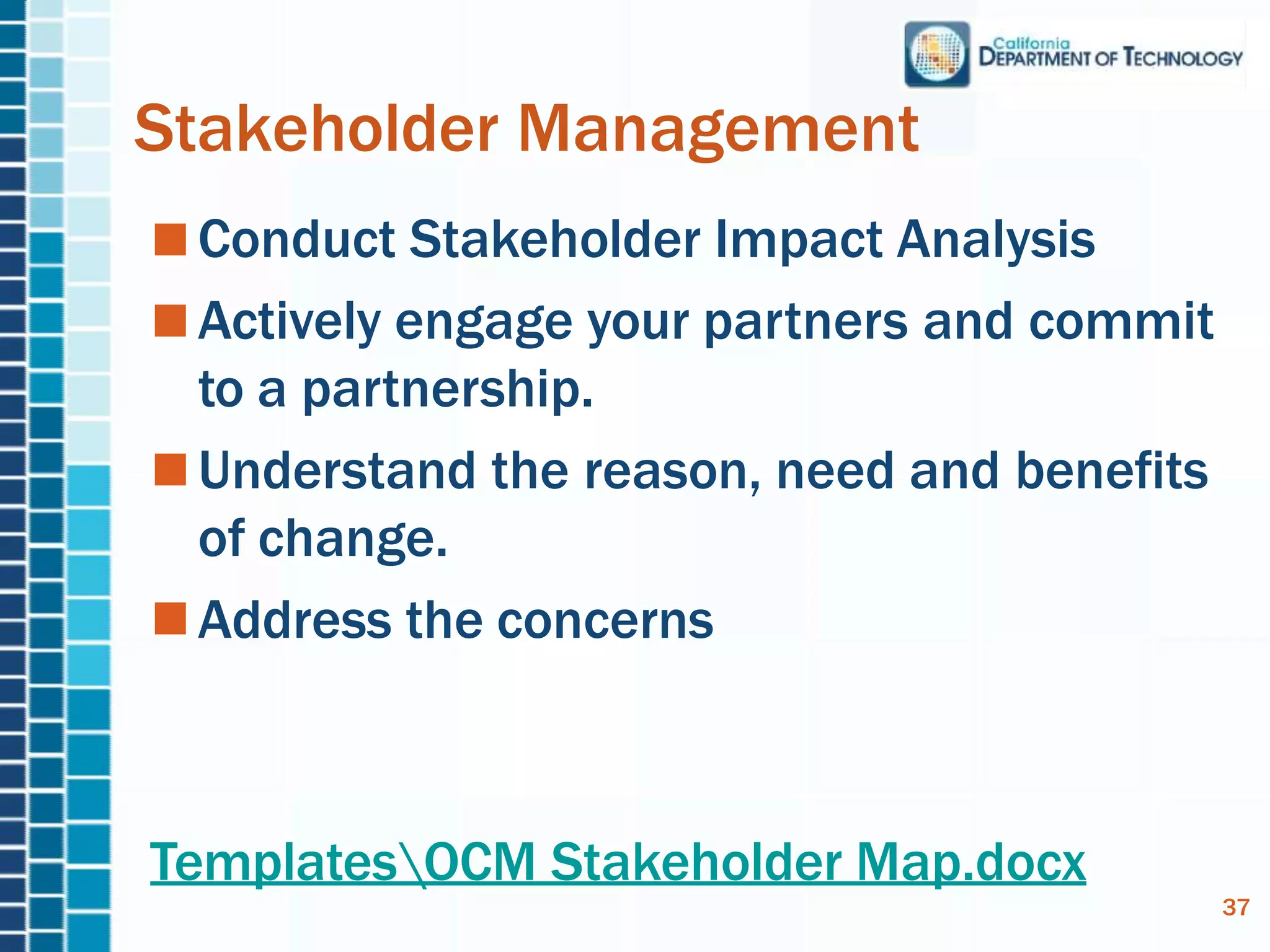 Stakeholder Management
Conduct Stakeholder Impact Analysis
Actively engage your partners and commit
to a partnership.
Understand the reason, need and benefits
of change.
Address the concerns
37
TemplatesOCM Stakeholder Map.docx
 