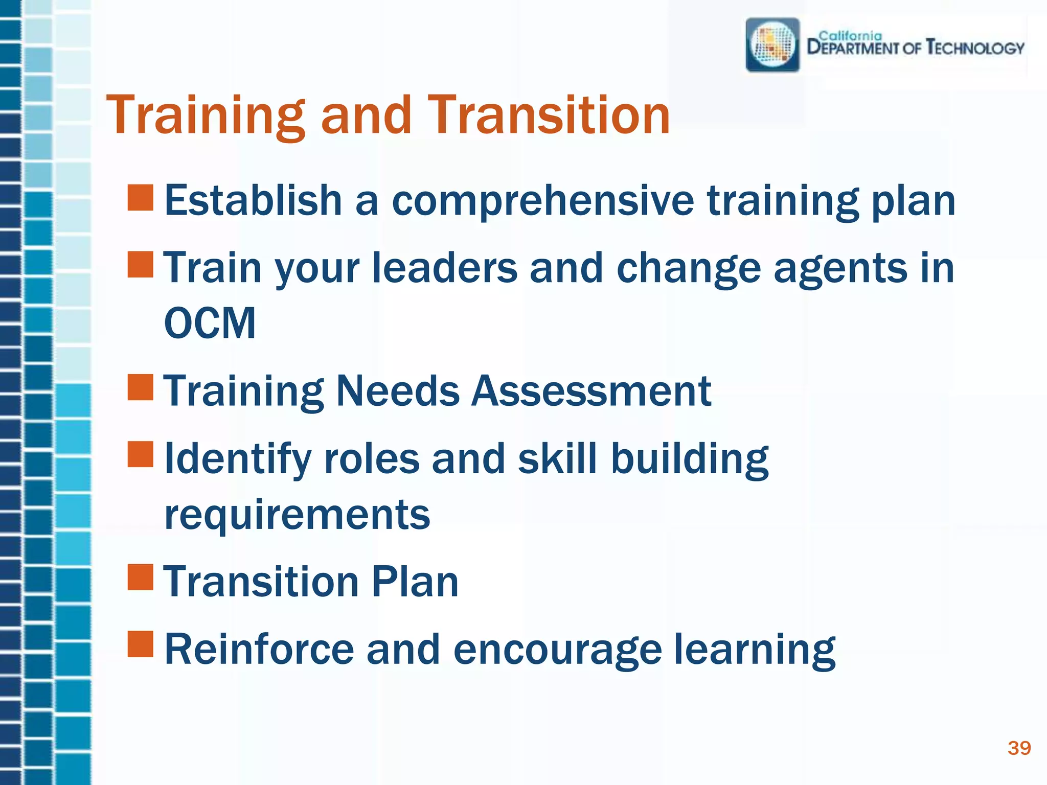 Establish a comprehensive training plan
Train your leaders and change agents in
OCM
Training Needs Assessment
Identify roles and skill building
requirements
Transition Plan
Reinforce and encourage learning
Training and Transition
39
 