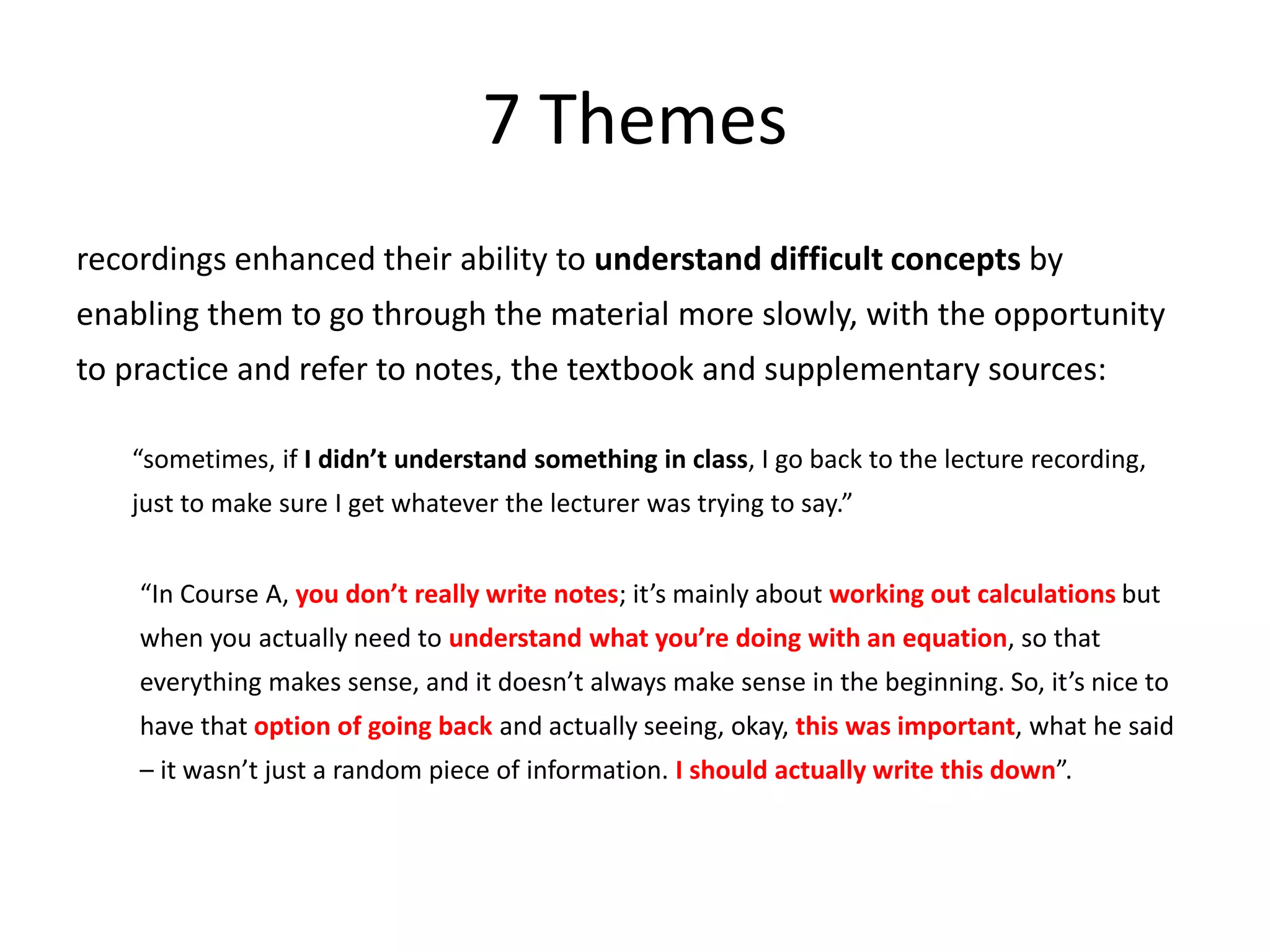 7 Themes
recordings enhanced their ability to understand difficult concepts by
enabling them to go through the material more slowly, with the opportunity
to practice and refer to notes, the textbook and supplementary sources:
“sometimes, if I didn’t understand something in class, I go back to the lecture recording,
just to make sure I get whatever the lecturer was trying to say.”
“In Course A, you don’t really write notes; it’s mainly about working out calculations but
when you actually need to understand what you’re doing with an equation, so that
everything makes sense, and it doesn’t always make sense in the beginning. So, it’s nice to
have that option of going back and actually seeing, okay, this was important, what he said
– it wasn’t just a random piece of information. I should actually write this down”.
 