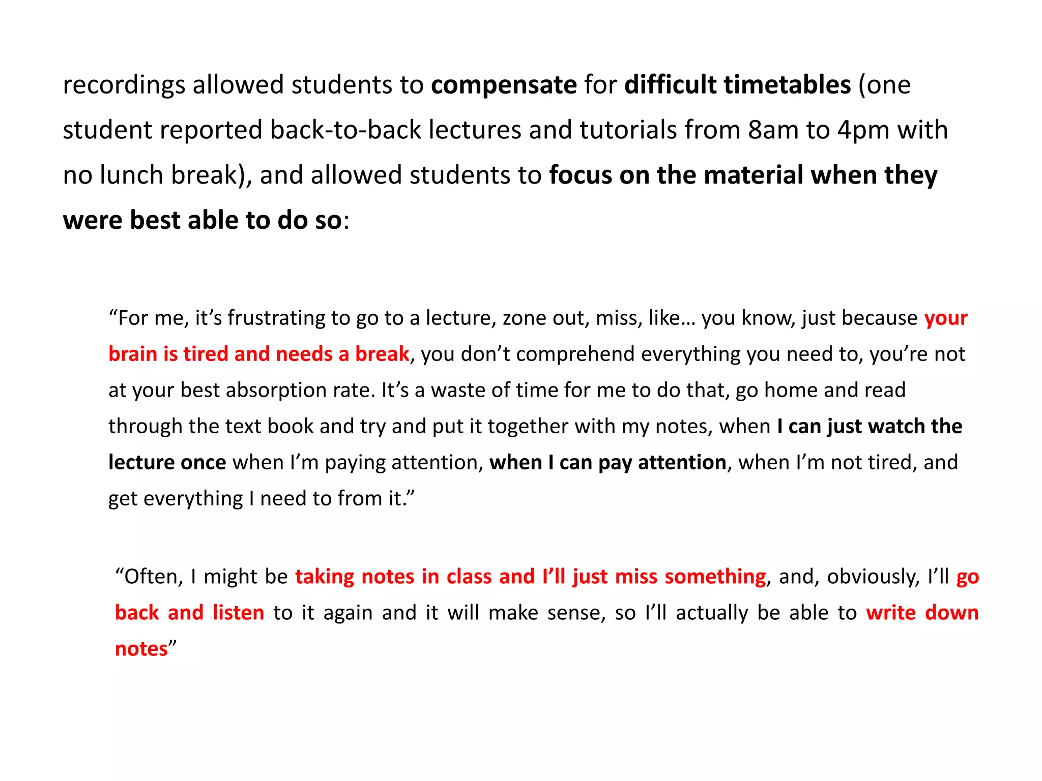 recordings allowed students to compensate for difficult timetables (one
student reported back-to-back lectures and tutorials from 8am to 4pm with
no lunch break), and allowed students to focus on the material when they
were best able to do so:
“For me, it’s frustrating to go to a lecture, zone out, miss, like… you know, just because your
brain is tired and needs a break, you don’t comprehend everything you need to, you’re not
at your best absorption rate. It’s a waste of time for me to do that, go home and read
through the text book and try and put it together with my notes, when I can just watch the
lecture once when I’m paying attention, when I can pay attention, when I’m not tired, and
get everything I need to from it.”
“Often, I might be taking notes in class and I’ll just miss something, and, obviously, I’ll go
back and listen to it again and it will make sense, so I’ll actually be able to write down
notes”
 