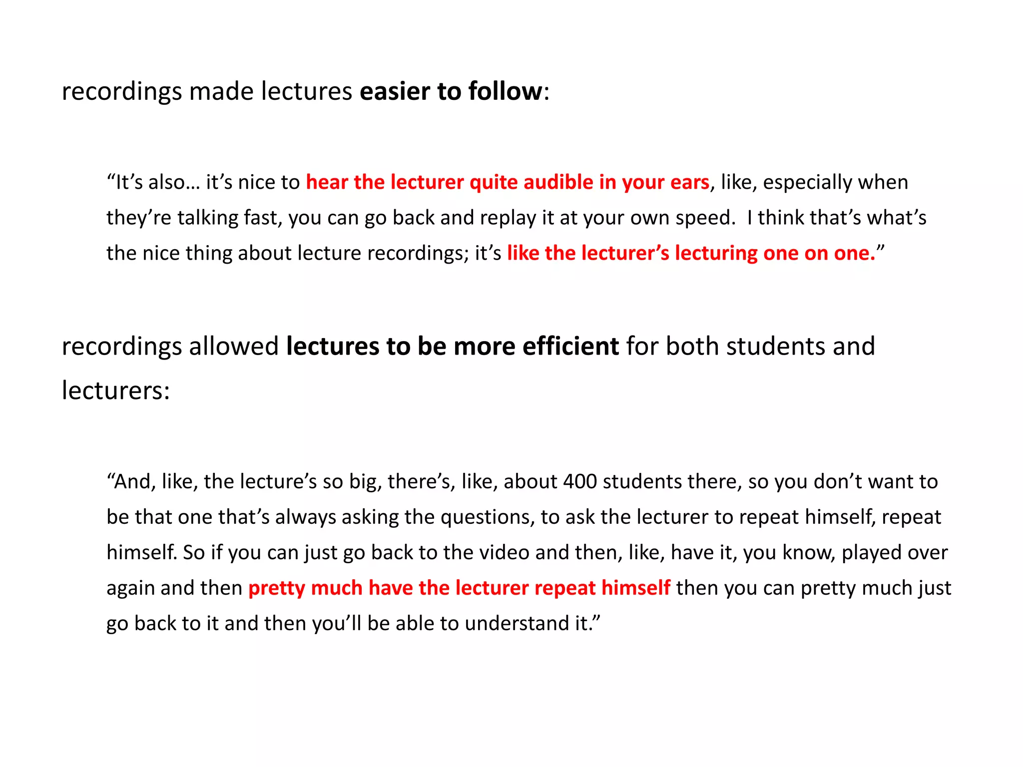 recordings made lectures easier to follow:
“It’s also… it’s nice to hear the lecturer quite audible in your ears, like, especially when
they’re talking fast, you can go back and replay it at your own speed. I think that’s what’s
the nice thing about lecture recordings; it’s like the lecturer’s lecturing one on one.”
recordings allowed lectures to be more efficient for both students and
lecturers:
“And, like, the lecture’s so big, there’s, like, about 400 students there, so you don’t want to
be that one that’s always asking the questions, to ask the lecturer to repeat himself, repeat
himself. So if you can just go back to the video and then, like, have it, you know, played over
again and then pretty much have the lecturer repeat himself then you can pretty much just
go back to it and then you’ll be able to understand it.”
 