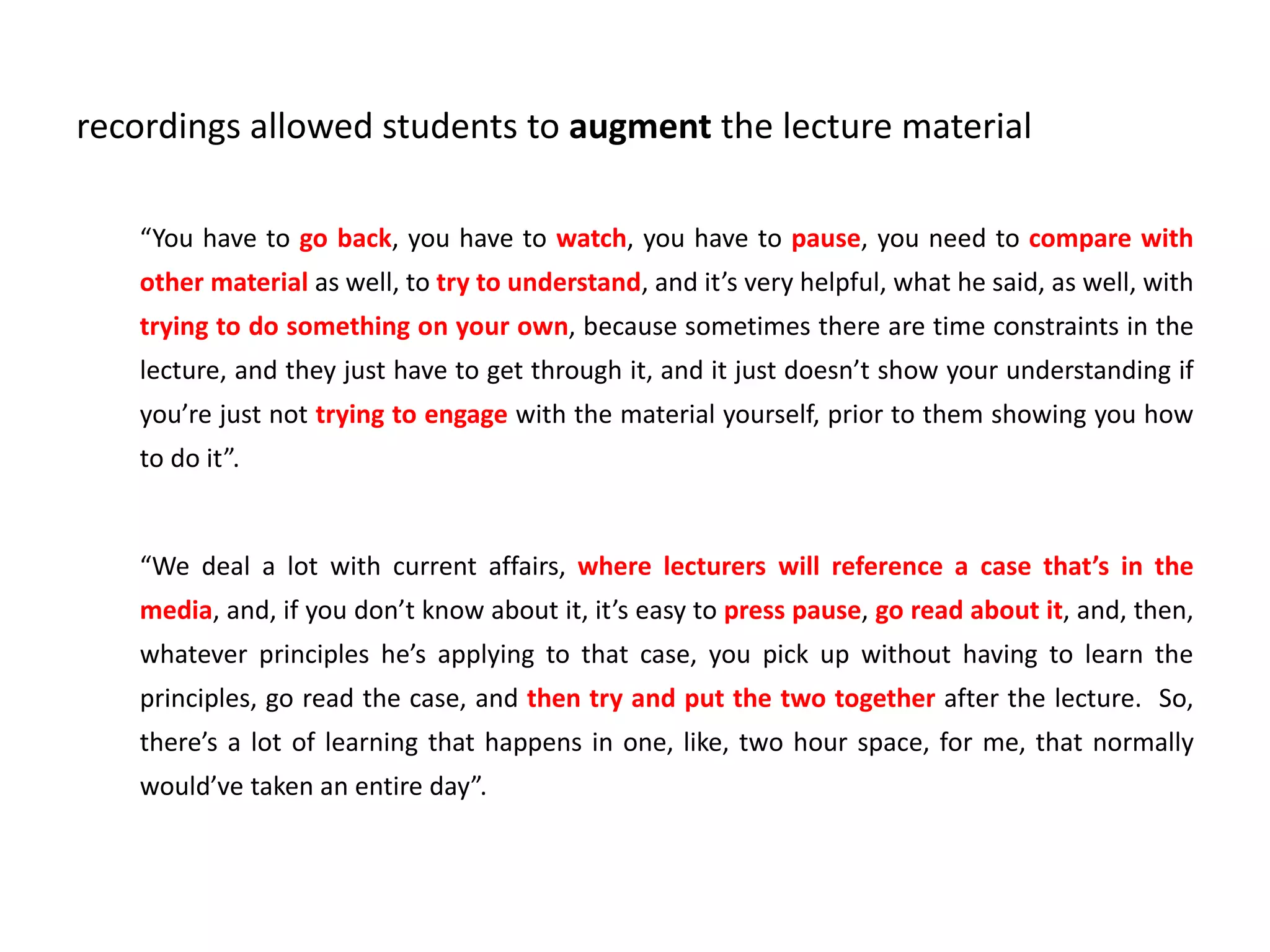 recordings allowed students to augment the lecture material
“You have to go back, you have to watch, you have to pause, you need to compare with
other material as well, to try to understand, and it’s very helpful, what he said, as well, with
trying to do something on your own, because sometimes there are time constraints in the
lecture, and they just have to get through it, and it just doesn’t show your understanding if
you’re just not trying to engage with the material yourself, prior to them showing you how
to do it”.
“We deal a lot with current affairs, where lecturers will reference a case that’s in the
media, and, if you don’t know about it, it’s easy to press pause, go read about it, and, then,
whatever principles he’s applying to that case, you pick up without having to learn the
principles, go read the case, and then try and put the two together after the lecture. So,
there’s a lot of learning that happens in one, like, two hour space, for me, that normally
would’ve taken an entire day”.
 