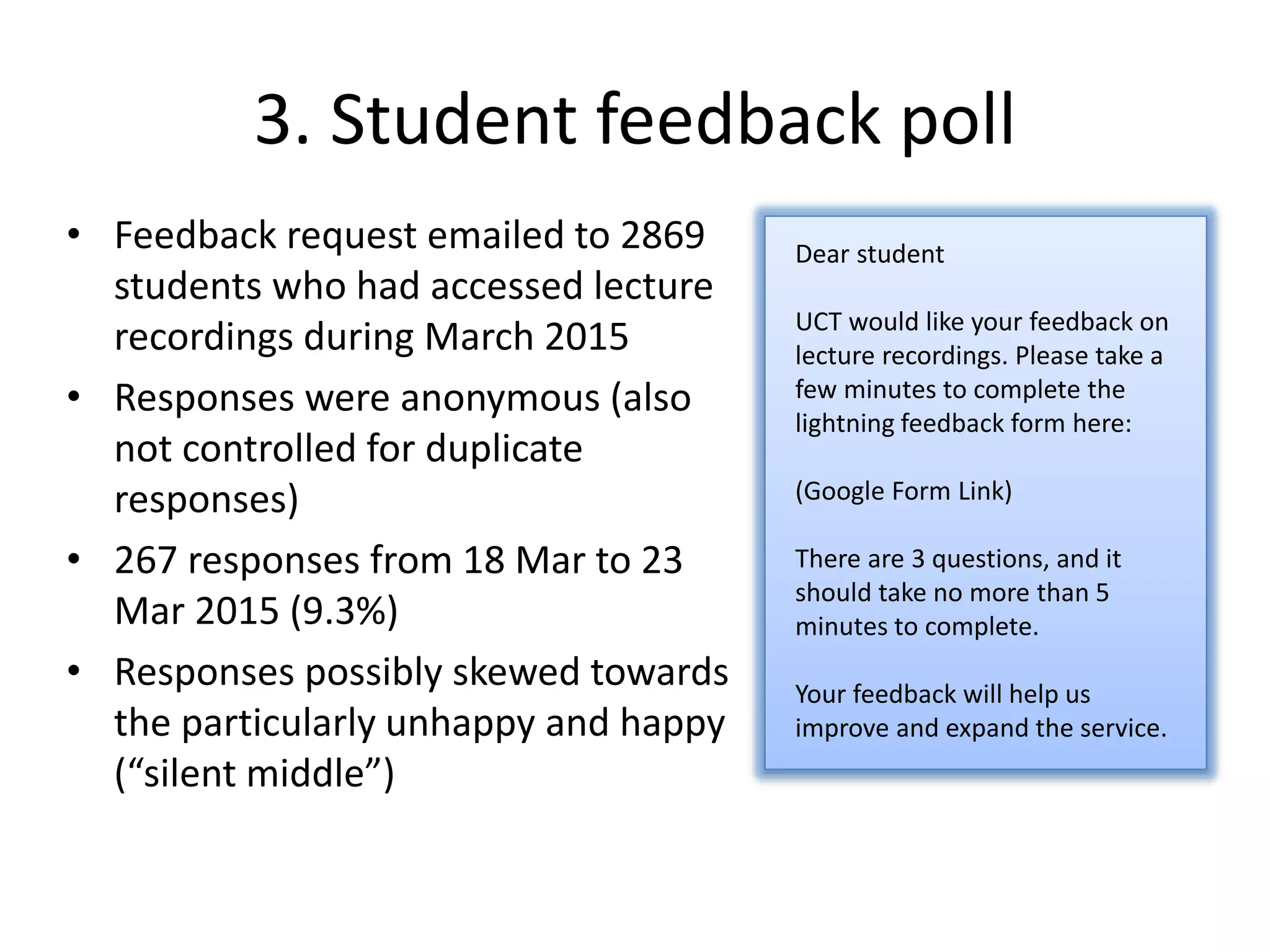 3. Student feedback poll
• Feedback request emailed to 2869
students who had accessed lecture
recordings during March 2015
• Responses were anonymous (also
not controlled for duplicate
responses)
• 267 responses from 18 Mar to 23
Mar 2015 (9.3%)
• Responses possibly skewed towards
the particularly unhappy and happy
(“silent middle”)
Dear student
UCT would like your feedback on
lecture recordings. Please take a
few minutes to complete the
lightning feedback form here:
(Google Form Link)
There are 3 questions, and it
should take no more than 5
minutes to complete.
Your feedback will help us
improve and expand the service.
 