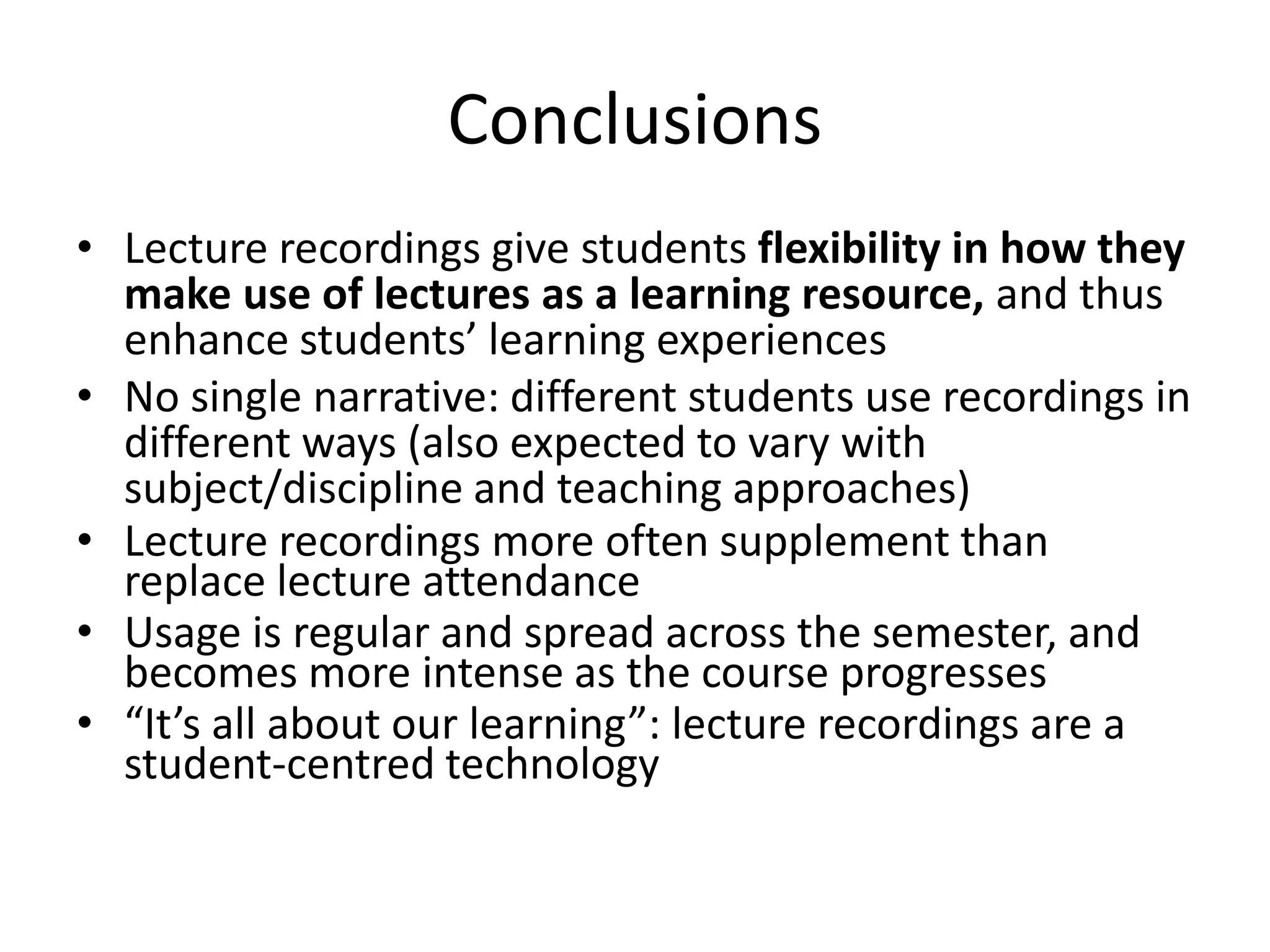 Conclusions
• Lecture recordings give students flexibility in how they
make use of lectures as a learning resource, and thus
enhance students’ learning experiences
• No single narrative: different students use recordings in
different ways (also expected to vary with
subject/discipline and teaching approaches)
• Lecture recordings more often supplement than
replace lecture attendance
• Usage is regular and spread across the semester, and
becomes more intense as the course progresses
• “It’s all about our learning”: lecture recordings are a
student-centred technology
 