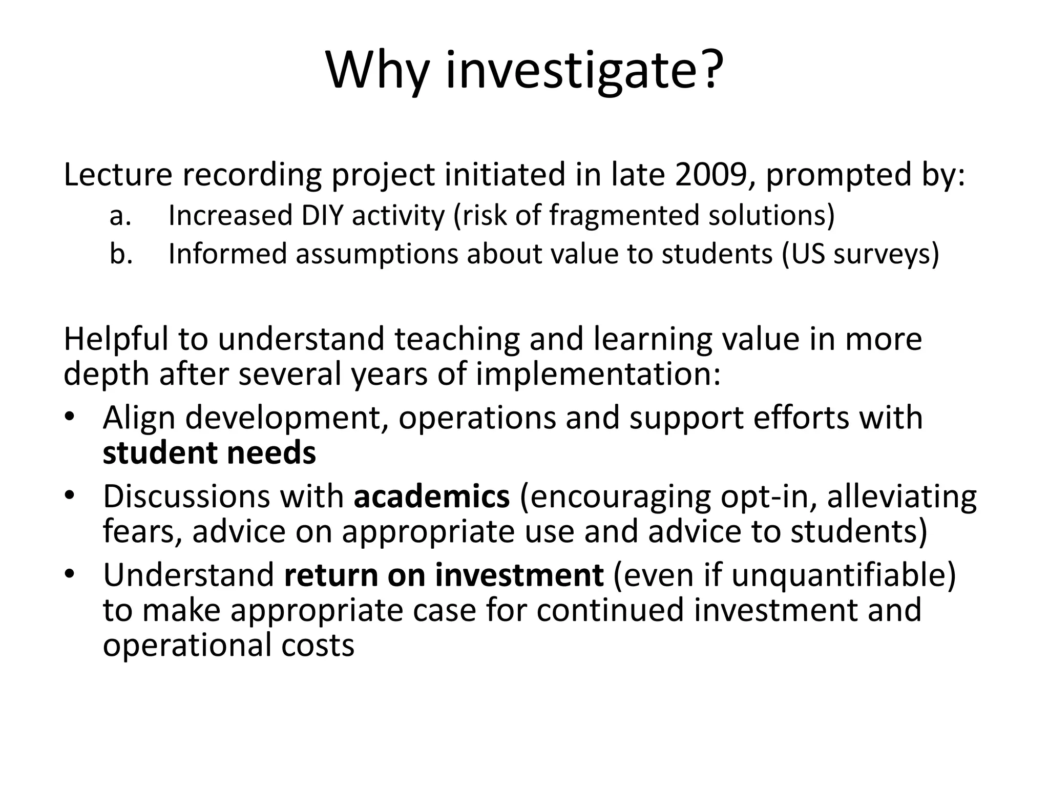 Why investigate?
Lecture recording project initiated in late 2009, prompted by:
a. Increased DIY activity (risk of fragmented solutions)
b. Informed assumptions about value to students (US surveys)
Helpful to understand teaching and learning value in more
depth after several years of implementation:
• Align development, operations and support efforts with
student needs
• Discussions with academics (encouraging opt-in, alleviating
fears, advice on appropriate use and advice to students)
• Understand return on investment (even if unquantifiable)
to make appropriate case for continued investment and
operational costs
 
