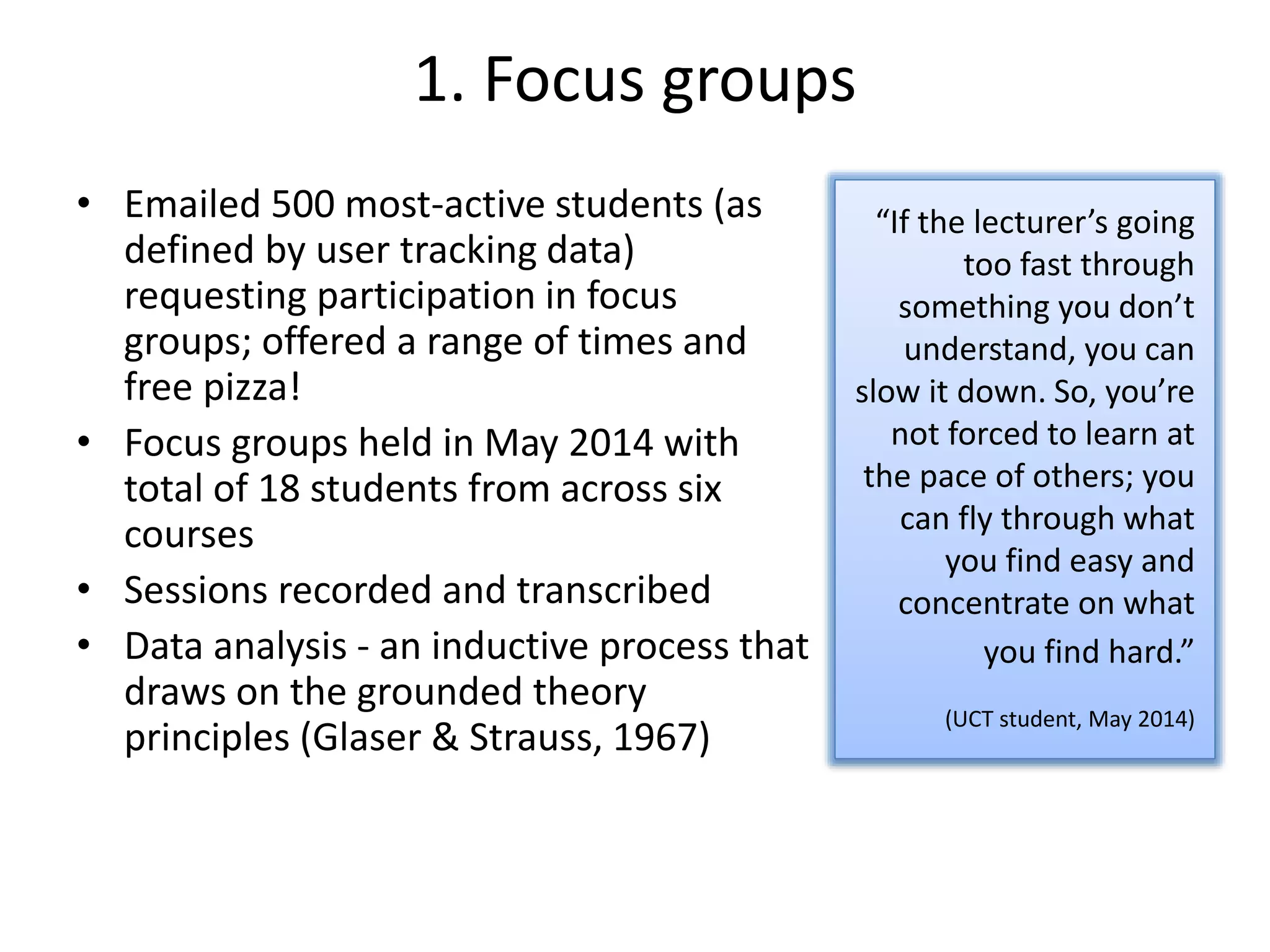 1. Focus groups
• Emailed 500 most-active students (as
defined by user tracking data)
requesting participation in focus
groups; offered a range of times and
free pizza!
• Focus groups held in May 2014 with
total of 18 students from across six
courses
• Sessions recorded and transcribed
• Data analysis - an inductive process that
draws on the grounded theory
principles (Glaser & Strauss, 1967)
“If the lecturer’s going
too fast through
something you don’t
understand, you can
slow it down. So, you’re
not forced to learn at
the pace of others; you
can fly through what
you find easy and
concentrate on what
you find hard.”
(UCT student, May 2014)
 