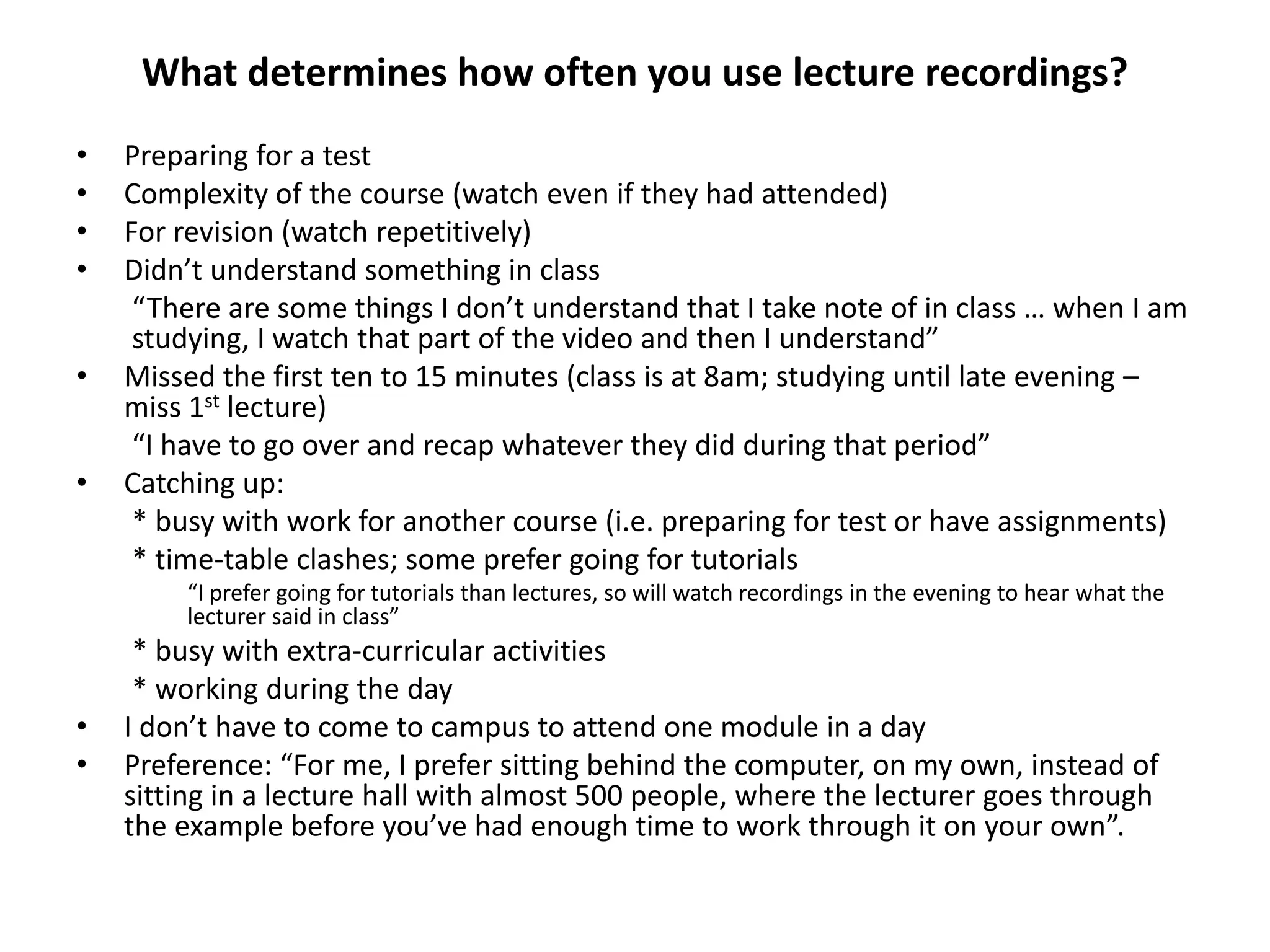 What determines how often you use lecture recordings?
• Preparing for a test
• Complexity of the course (watch even if they had attended)
• For revision (watch repetitively)
• Didn’t understand something in class
“There are some things I don’t understand that I take note of in class … when I am
studying, I watch that part of the video and then I understand”
• Missed the first ten to 15 minutes (class is at 8am; studying until late evening –
miss 1st lecture)
“I have to go over and recap whatever they did during that period”
• Catching up:
* busy with work for another course (i.e. preparing for test or have assignments)
* time-table clashes; some prefer going for tutorials
“I prefer going for tutorials than lectures, so will watch recordings in the evening to hear what the
lecturer said in class”
* busy with extra-curricular activities
* working during the day
• I don’t have to come to campus to attend one module in a day
• Preference: “For me, I prefer sitting behind the computer, on my own, instead of
sitting in a lecture hall with almost 500 people, where the lecturer goes through
the example before you’ve had enough time to work through it on your own”.
 