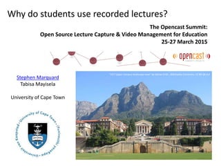Stephen Marquard
Tabisa Mayisela
University of Cape Town
Why do students use recorded lectures?
The Opencast Summit:
Open Source Lecture Capture & Video Management for Education
25-27 March 2015
"UCT Upper Campus landscape view" by Adrian Frith , Wikimedia Commons. CC BY-SA 3.0
 