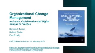 Organizational Change
Management
Inclusion, Collaboration and Digital
Change in Practice
Danielle A Tucker
Stefano Cirella
Paul R Kelly
CWOS Book Launch – 31 January 2024
https://uk.sagepub.com/en-gb/eur/organizational-change-
management/book279391#description
 