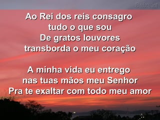 Ao Rei dos reis consagroAo Rei dos reis consagro
tudo o que soutudo o que sou
De gratos louvoresDe gratos louvores
transborda o meu coraçãotransborda o meu coração
A minha vida eu entregoA minha vida eu entrego
nas tuas mãos meu Senhornas tuas mãos meu Senhor
Pra te exaltar com todo meu amorPra te exaltar com todo meu amor
 
