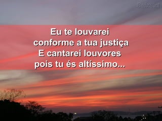 Eu te louvareiEu te louvarei
conforme a tua justiçaconforme a tua justiça
E cantarei louvoresE cantarei louvores
pois tu és altíssimo...pois tu és altíssimo...
 