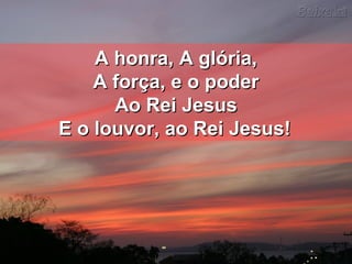 A honra, A glória,A honra, A glória,
A força, e o poderA força, e o poder
Ao Rei JesusAo Rei Jesus
E o louvor, ao Rei Jesus!E o louvor, ao Rei Jesus!
 