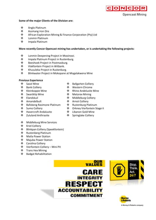 Some of the major Clients of the Division are:
 Anglo Platinum
 Assmang Iron Ore
 African Exploration Mining & Finance Corporation (Pty) Ltd
 Lonmin Platinum
 Impala Platinum
More recently Concor Opencast mining has undertaken, or is undertaking the following projects:
 Lonmin Deepening Project in Mooinooi.
 Impala Platinum Project in Rustenburg.
 Beeshoek Project in Postmasburg.
 Vlakfontein Project in Witbank.
 Khusuleka Project in Rustenburg.
 Blinkwater Project in Mokopane at Mogalakwena Mine
Previous Experience
 Sasol Mine  Ballgarten Colliery
 Bank Colliery  Western Chrome
 Kleinkoppie Mine  Rhino Andelusite Mine
 Swartklip Mine  Metorex Mining
 Elandskuil  Middleburg Colliery
 Amandelbult  Arnot Colliery
 Bafokeng Rasimone Platinum  Rustenburg Platinum
 Sumo Colliery  Orkney Vierfontein Stage II
 Havercroft Andalusite  Libanon Gold Mine
 Zululand Anthrasite  Springlake Colliery
 Middleburg Mine Services
 Kriel Colliery
 Blinkpan Colliery (Speekfontein)
 Rustenberg Platinum
 Matla Power Station
 Majuba Power Station
 Carolina Colliery
 Vierfontein Colliery – Mini Pit
 Trans Hex Mining
 Badgat Rehabilitation
 
