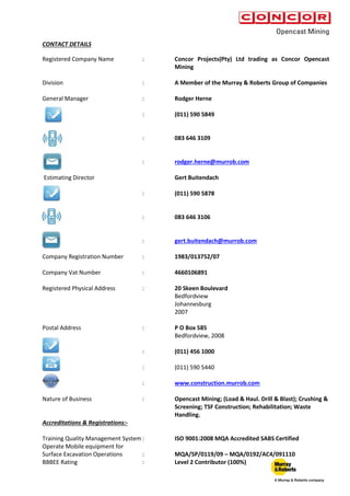 CONTACT DETAILS
Registered Company Name : Concor Projects(Pty) Ltd trading as Concor Opencast
Mining
Division : A Member of the Murray & Roberts Group of Companies
General Manager : Rodger Herne
: (011) 590 5849
: 083 646 3109
: rodger.herne@murrob.com
Estimating Director Gert Buitendach
: (011) 590 5878
: 083 646 3106
: gert.buitendach@murrob.com
Company Registration Number : 1983/013752/07
Company Vat Number : 4660106891
Registered Physical Address : 20 Skeen Boulevard
Bedfordview
Johannesburg
2007
Postal Address : P O Box 585
Bedfordview, 2008
: (011) 456 1000
: (011) 590 5440
: www.construction.murrob.com
Nature of Business : Opencast Mining; (Load & Haul. Drill & Blast); Crushing &
Screening; TSF Construction; Rehabilitation; Waste
Handling.
Accreditations & Registrations:-
Training Quality Management System : ISO 9001:2008 MQA Accredited SABS Certified
Operate Mobile equipment for
Surface Excavation Operations : MQA/SP/0119/09 – MQA/0192/AC4/091110
BBBEE Rating : Level 2 Contributor (100%)
 