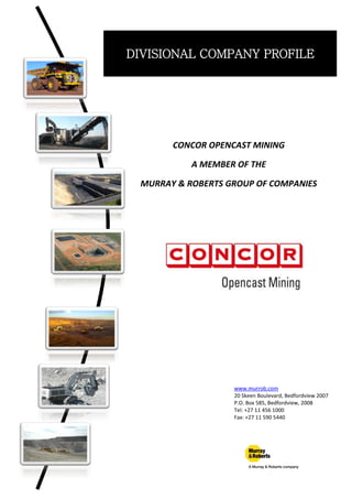 DIVISIONAL COMPANY PROFILE
CONCOR OPENCAST MINING
A MEMBER OF THE
MURRAY & ROBERTS GROUP OF COMPANIES
www.murrob.com
20 Skeen Boulevard, Bedfordview 2007
P.O. Box 585, Bedfordview, 2008
Tel: +27 11 456 1000
Fax: +27 11 590 5440
 