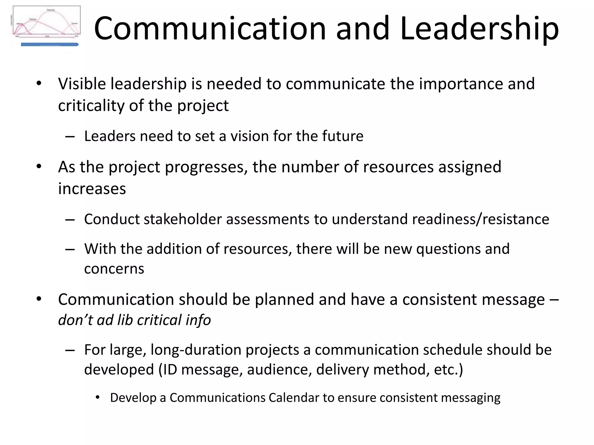 Communication and LeadershipBusiness
Case and
Burning
Platform
Communications and Management Involvement (Leadership)
Education and Training
Recognition and Rewards
• Visible leadership is needed to communicate the importance and
criticality of the project
– Leaders need to set a vision for the future
• As the project progresses, the number of resources assigned
increases
– Conduct stakeholder assessments to understand readiness/resistance
– With the addition of resources, there will be new questions and
concerns
• Communication should be planned and have a consistent message –
don’t ad lib critical info
– For large, long-duration projects a communication schedule should be
developed (ID message, audience, delivery method, etc.)
• Develop a Communications Calendar to ensure consistent messaging
 