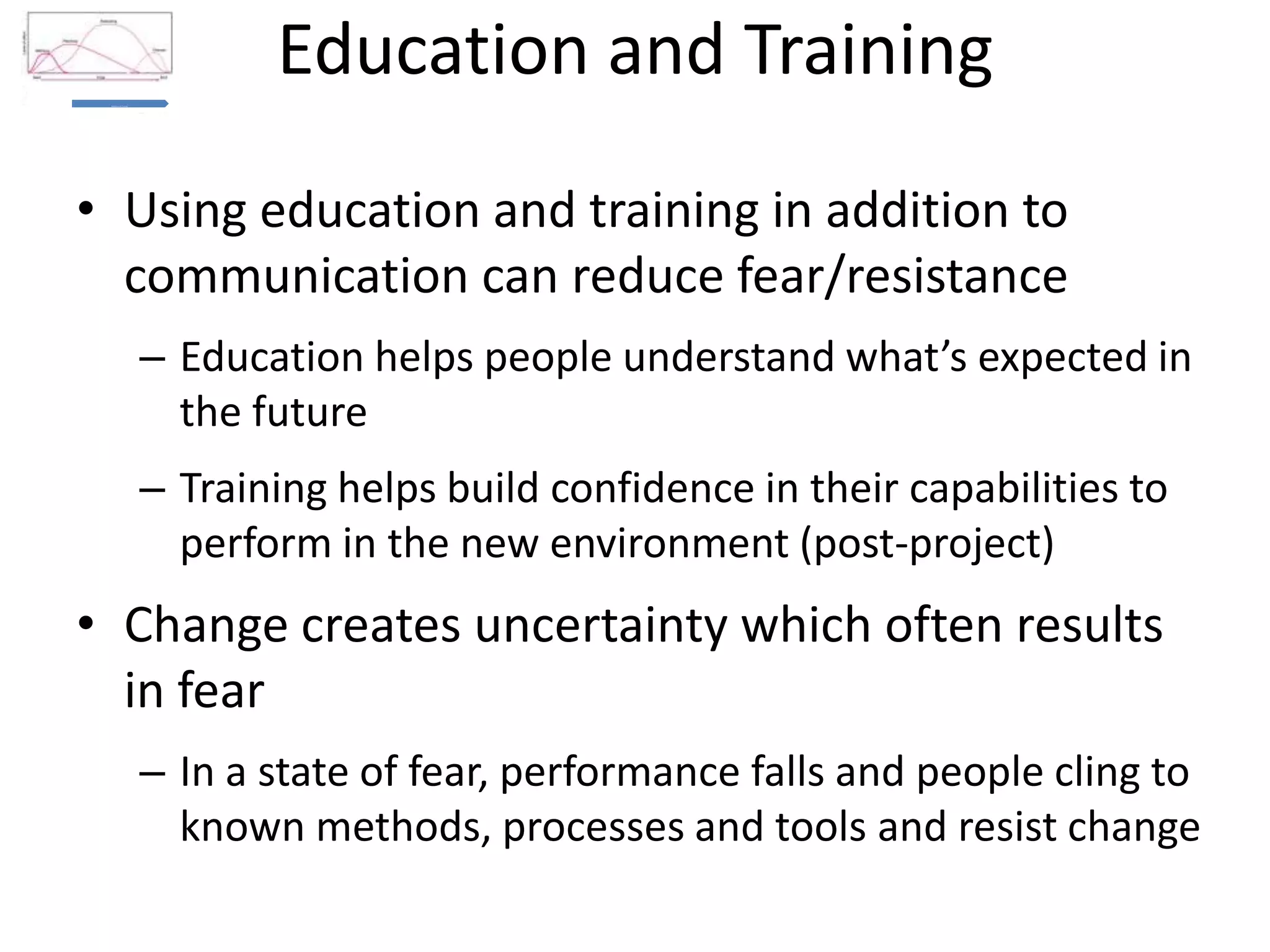 Education and TrainingBusiness
Case and
Burning
Platform
Communications and Management Involvement (Leadership)
Education and Training
Recognition and Rewards
• Using education and training in addition to
communication can reduce fear/resistance
– Education helps people understand what’s expected in
the future
– Training helps build confidence in their capabilities to
perform in the new environment (post-project)
• Change creates uncertainty which often results
in fear
– In a state of fear, performance falls and people cling to
known methods, processes and tools and resist change
 