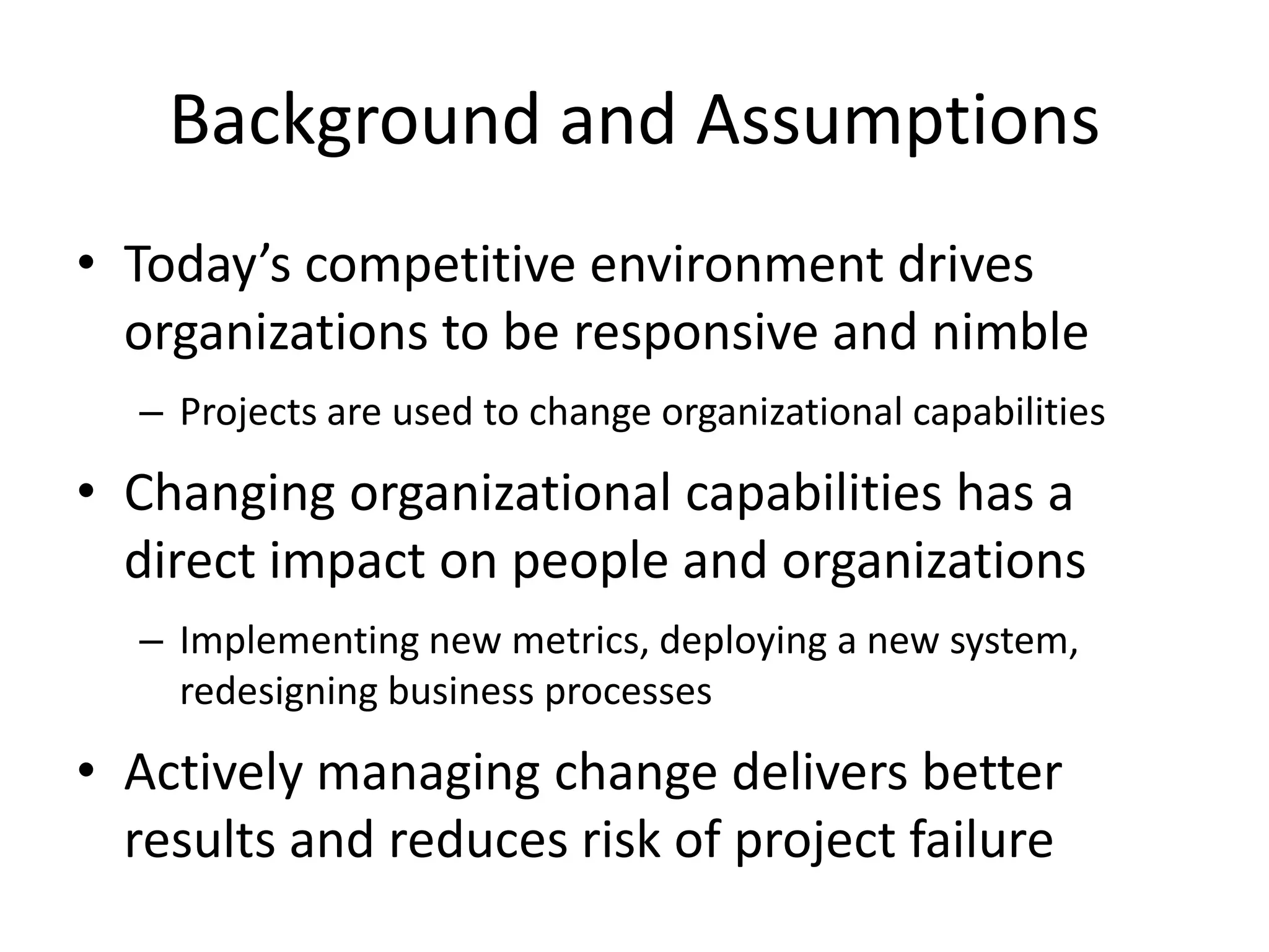 Background and Assumptions
• Today’s competitive environment drives
organizations to be responsive and nimble
– Projects are used to change organizational capabilities
• Changing organizational capabilities has a
direct impact on people and organizations
– Implementing new metrics, deploying a new system,
redesigning business processes
• Actively managing change delivers better
results and reduces risk of project failure
 