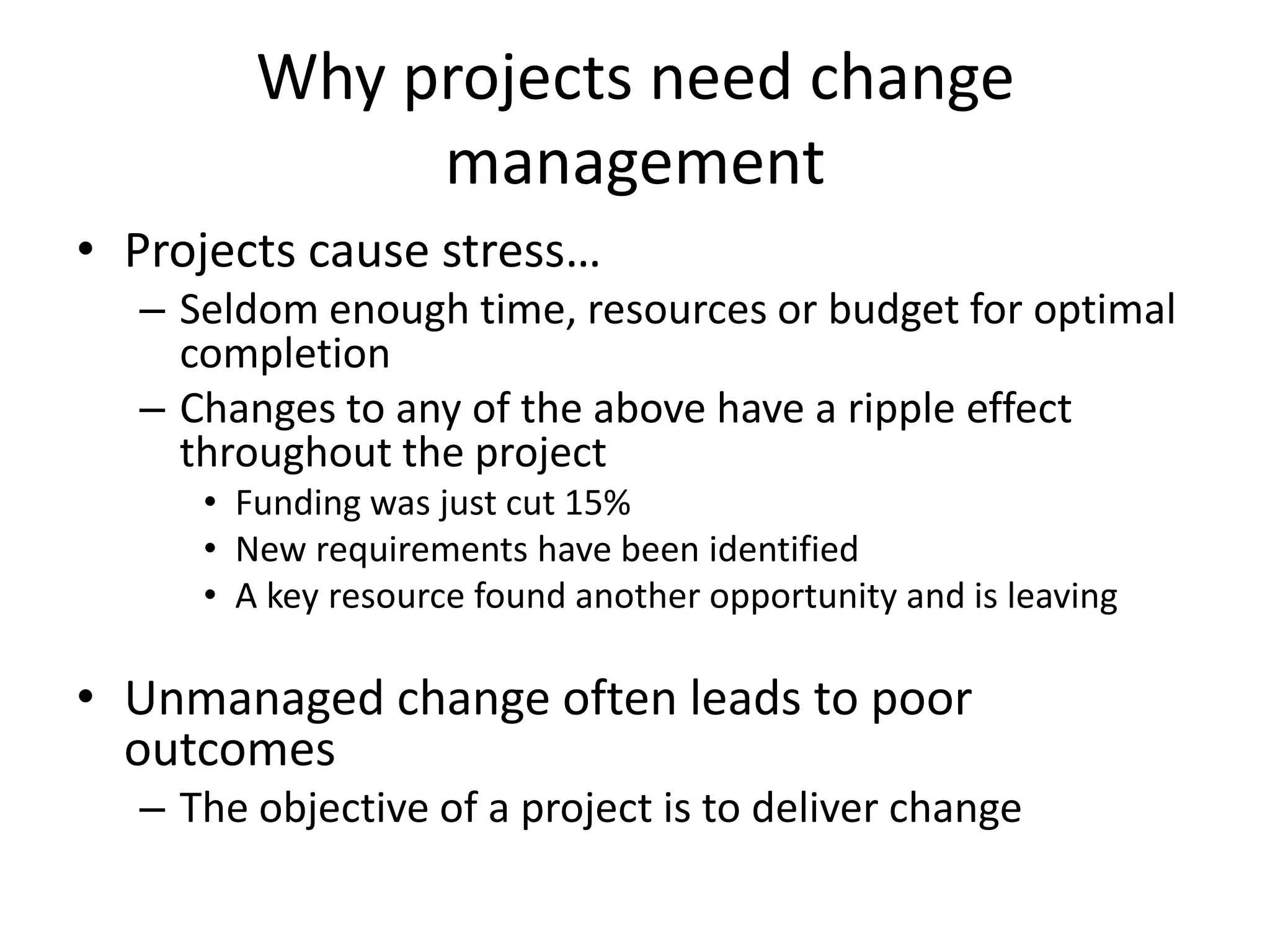 Why projects need change
management
• Projects cause stress…
– Seldom enough time, resources or budget for optimal
completion
– Changes to any of the above have a ripple effect
throughout the project
• Funding was just cut 15%
• New requirements have been identified
• A key resource found another opportunity and is leaving
• Unmanaged change often leads to poor
outcomes
– The objective of a project is to deliver change
 